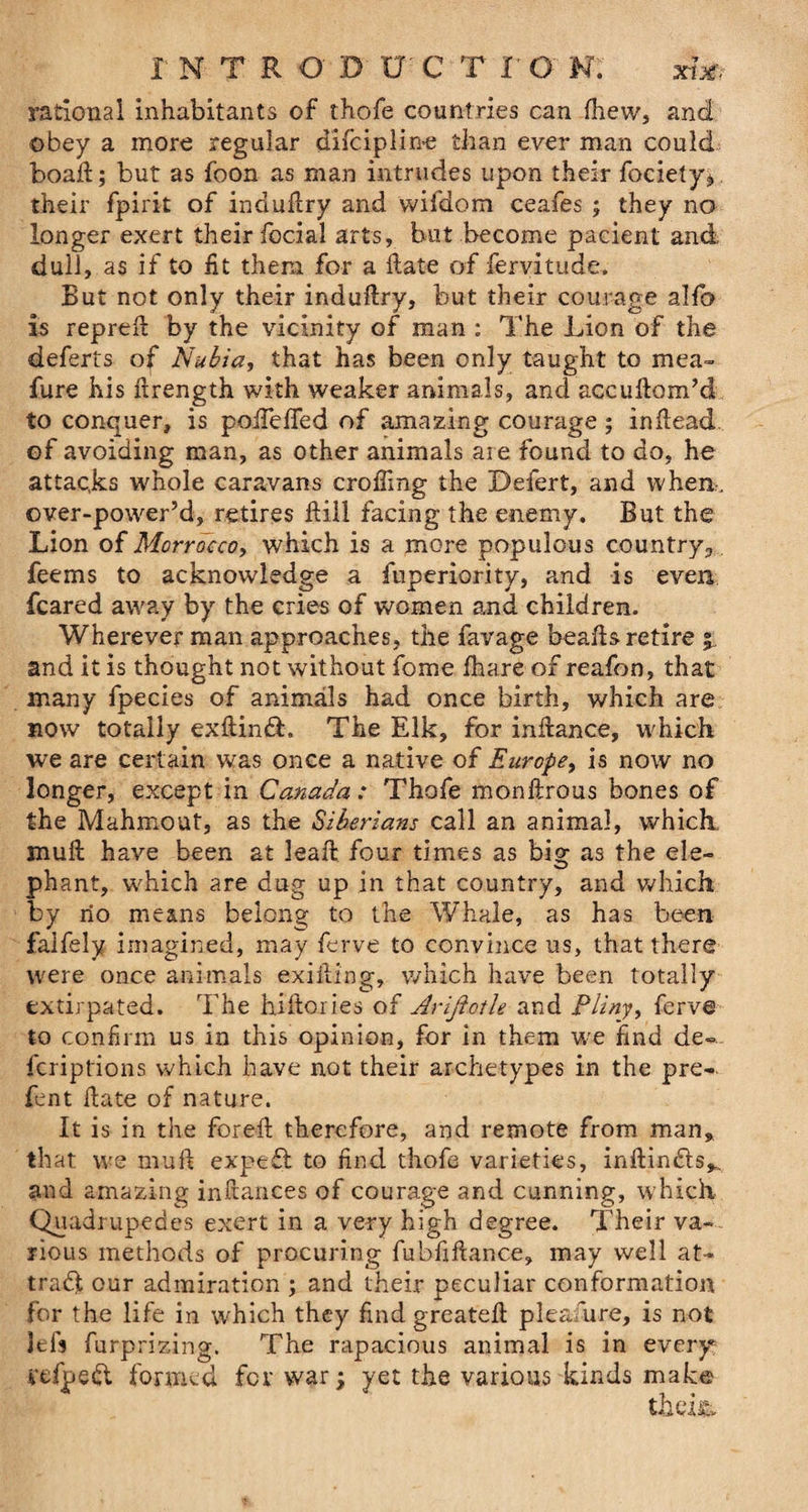 rational inhabitants of thofe countries can fhew, and obey a more regular difciplin-e than ever man could boad; but as foon as man intrudes upon their fociety* their fpirit of indudry and vvifdom ceafes ; they no longer exert their focial arts, but become pacient and dull, as if to fit them for a Hate of fervitude. But not only their indudry, but their courage ald> is repred by the vicinity of man : The Lion of the deferts of Nubia, that has been only taught to mea~ fure his drength with weaker animals, and accudom’d to conquer, is poiTeffed of amazing courage ; indead of avoiding man, as other animals are found to do, he attacks whole caravans eroding the Defert, and when, over-power’d, retires Hill facing the enemy. But the Lion of Morrocco, which is a more populous country., feems to acknowledge a fuperiority, and is even feared away by the cries of women and children. Wherever man approaches, the favage beads retire i and it is thought not without fome fhare of reafon, that many fpecies of animals had once birth, which are now totally exdinft. The Elk, for indance, which we are certain was once a native of Europe, is now no longer, except in Canada: Thofe monftrous bones of the Mahmout, as the Siberians call an animal, which mud have been at lead four times as big as the ele¬ phant, which are dug up in that country, and which by no means belong to the Whale, as has been falfely imagined, may ferve to convince us, that there were once animals exiding, which have been totally extirpated. The hidories of Arijiotle and Pliny, ferve to confirm us in this opinion, for in them we find de¬ scriptions which have not their archetypes in the pre- fent date of nature. It is in the fored therefore, and remote from man, that we mud exp eft to find thofe varieties, indinfts,. and amazing indances of courage and cunning, which Quadrupedes exert in a very high degree. Their va¬ rious methods of procuring fubfidance, may well at¬ tract our admiration ; and their peculiar conformation for the life in which they find greated pleafure, is not lefs furprizing. The rapacious animal is in every vefpedt formed fev war; yet the various kinds make