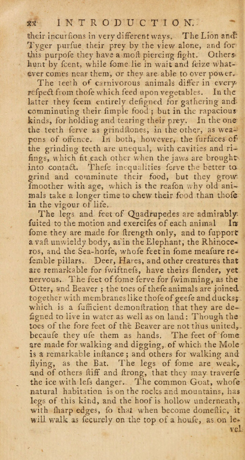 elieir incurhons in very different ways. The Lion arnff Tyger purfue their prey by the view alone, and for this purpofe they have a mod piercing fight. Others- hunt by fcent, while home lie in wait and feize what¬ ever comes near them, or they are able to over power. The teeth of carnivorous animals differ in every- refpedl from thofe which feed upon vegetables. In the latter they feem entirely defigned for gathering and- comminuting their fimple food ; but in the rapacious kinds, for holding and tearing their prey. In the one the teeth ferve as grindflones, in the other, as w ea¬ pons of offence. In both, however, the furfaces of the grinding teeth are unequal, with cavities and Fi¬ lings, which fit each other when the jaws are brought into contafL Thefe inequalities ferve the better ta grind and comminute their food, but they growr fmoother with age, which is the reafon why old ani¬ mals take a longer time to chew their food than thofe in the vigour of life. The legs and feet off Quadrupedes are admirably Anted to the motion and exercifes of each animal In? fame they are made for flrength only, and to fupport avail unwieldy body, as in the Elephant, the Rhinoce¬ ros, and the Sea-horfe, whofe feet in fome meafure re- fsmble pillars. Deer, Hares, and other creatures that are remarkable for fwiftnefs, have theirs flender, yet nervous. The feet of fome ferve for fwimming, as the Otter, and Beaver ; the toes of thefe animals are joined together with membranes like thofe of geefe and ducks; which is a fafhcient demonllration that they are de~ kgned to live in water as well as on land: Though the toes of the fore feet of the Beaver are not thus united, becaufe they ufe them as hands. The feet of fome are made for walking and digging, of which the Mole is a remarkable inflance; and others for walking and flying, as the Bat. The legs of fome are weak, a,nd of others fliff and flrong, that they may traverfe the ice with lefs danger. The common Goat, whofe natural habitation is on the rocks and mountains, has legs of this kind, and the hoof is hollow underneath, with fharp edges, fo that when become domeflic, it will walk as fecurely on the top of a houfe, as on le*
