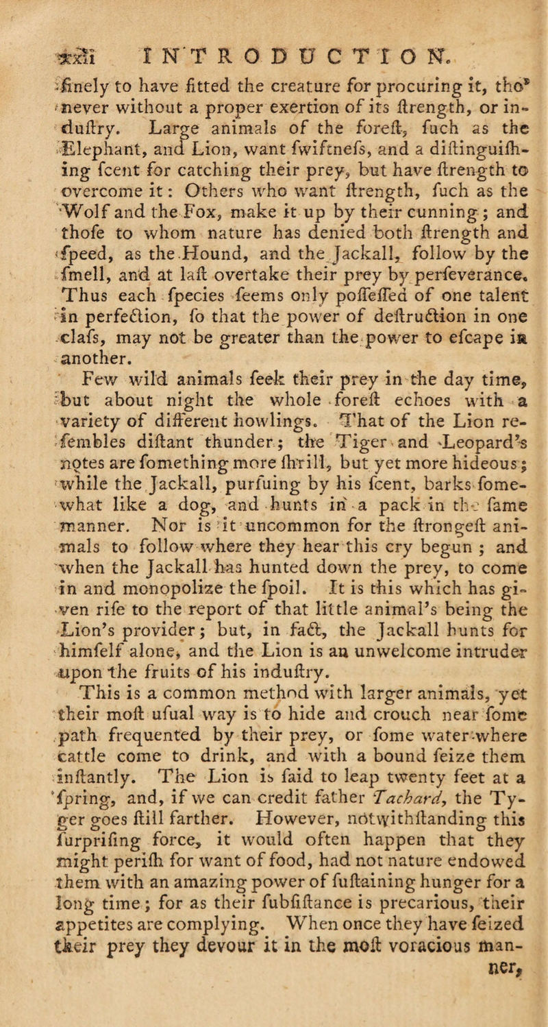 -finely to have fitted the creature for procuring it, tho* 'never without a proper exertion of its firength, or in- duftry. Large animals of the fore ft-, fuch as the Elephant, and Lion, want fwifmefs, and a diftinguifh- ing (cent for catching their prey, but have firength to overcome it: Others who want firength, fuch as the ‘Wolf and the Fox, make it up by their cunning ; and thofe to whom nature has denied both firength and 'fpeed, as the .Hound, and the Jackall, follow by the fimell, and at lafl overtake their prey by perfeverance. Thus each fpecies feems only pofTefTed of one talent in perfection, fo that the power of deflruCUon in one clafs, may not be greater than the power to efcape ia another. Few wild animals feek their prey in the day time, shut about night the whole forefl echoes with a variety of different bowlings. That of the Lion re- fembles diflant thunder; the Tiger and 'Leopard’s notes are fomething more fivrill, but yet more hideous; 'while the Jackall, purfuing by his fcent, barks fome- what like a dog, and hunts in a pack in the fame manner. Nor is it uncommon for the flrongefl ani¬ mals to follow where they hear this cry begun ; and when the Jackall has hunted down the prey, to come in and monopolize the fpoil. It is this which has gi¬ ven rife to the report of that little animal’s being the Lion’s provider; but, in fa£l, the Jackall hunts for himfelf alone* and the Lion is an unwelcome intruder upon the fruits of his induflry. This is a common method with larger animals, yet their mofl ufual way is to hide and crouch near fome path frequented by their prey, or fome water-where cattle come to drink, and with a bound feize them inflantly. The Lion is faid to leap twenty feet at a Tpring, and, if we can credit father Tachard, the Ty- ger goes fliil farther. However, nritvyithfianding this furprifmg force, it would often happen that they might perifh for want of food, had not nature endowed them with an amazing power of fuflaining hunger for a long time; for as their fubfiftance is precarious, their appetites are complying. When once they have feized their prey they devour it in the moll voracious man¬ ner,