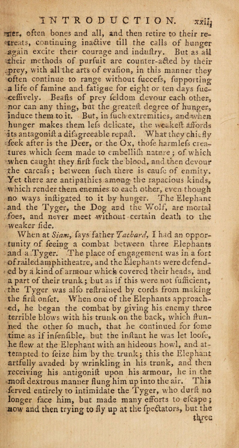 xsrii| mec, often bones and all, and then retire to their re¬ treats, continuing ina&ive till the calls of hunger again excite their courage and induffry. But as all vlheir methods of purfuit are counter-afied by their cprey, with all the arts of evafion, in this manner they often continue to range without fuccefs, fupporting a life of famine and fatigue for eight or ten days fuc- cefiively. Beads of prey feldom devour each other, nor can any thing, but the greated degree of hunger, induce them to it. But, in fuch extremities, and when hunger makes them lefs delicate, the wea-ked affords its antagonid a difagreeable repail. What they chiefly feek after is the Deer, or the Ox, thofe harmlefs crea¬ tures which feem made to embellifh nature; of wrhich cwhen caught they firli fuck the blood, and then devour the carcafs; between fuch there is caufe of enmity. Yet there are antipathies among the rapacious kinds, which render them enemies to each other, even though no ways inlligated to it by hunger. The Elephant and the Tyger, the Dog and the Wolf, are mortal foes, and never meet -without certain death to the weaker fide. When at Siam, fays father Tachard, I had an oppor¬ tunity of feeing a combat between three Elephants and a Tyger. The place of engagement was in a fort ofrailedamphitheatre, and the Elephants were defend¬ ed by a kind of armour which covered their heads, and a part of their trunk; but as if this were not fufheient, vthe Tyger was alfo retrained by cords from making the flrd onfet. When one of the Elephants approach¬ ed, he began the combat by giving his enemy three terrible blows with his trunk on the back, which dun¬ ned the other fo much, that he continued for feme time as if infenfible, but the indant he was let loofe„ he flew at the Elephant with an hideous howl, and at¬ tempted to feize him by the trunk; this the Elephant artfully avaded by wrinkling in his trunk, and then receiving his antigonid upon his armour, he in the -mod dextrous manner dung him up into the air. This ferved entirely to intimidate the Tyger, who durd no longer face him, but made many efforts to efcape; aow and then trying to fly up at the fpe&ators, but the tl\ree