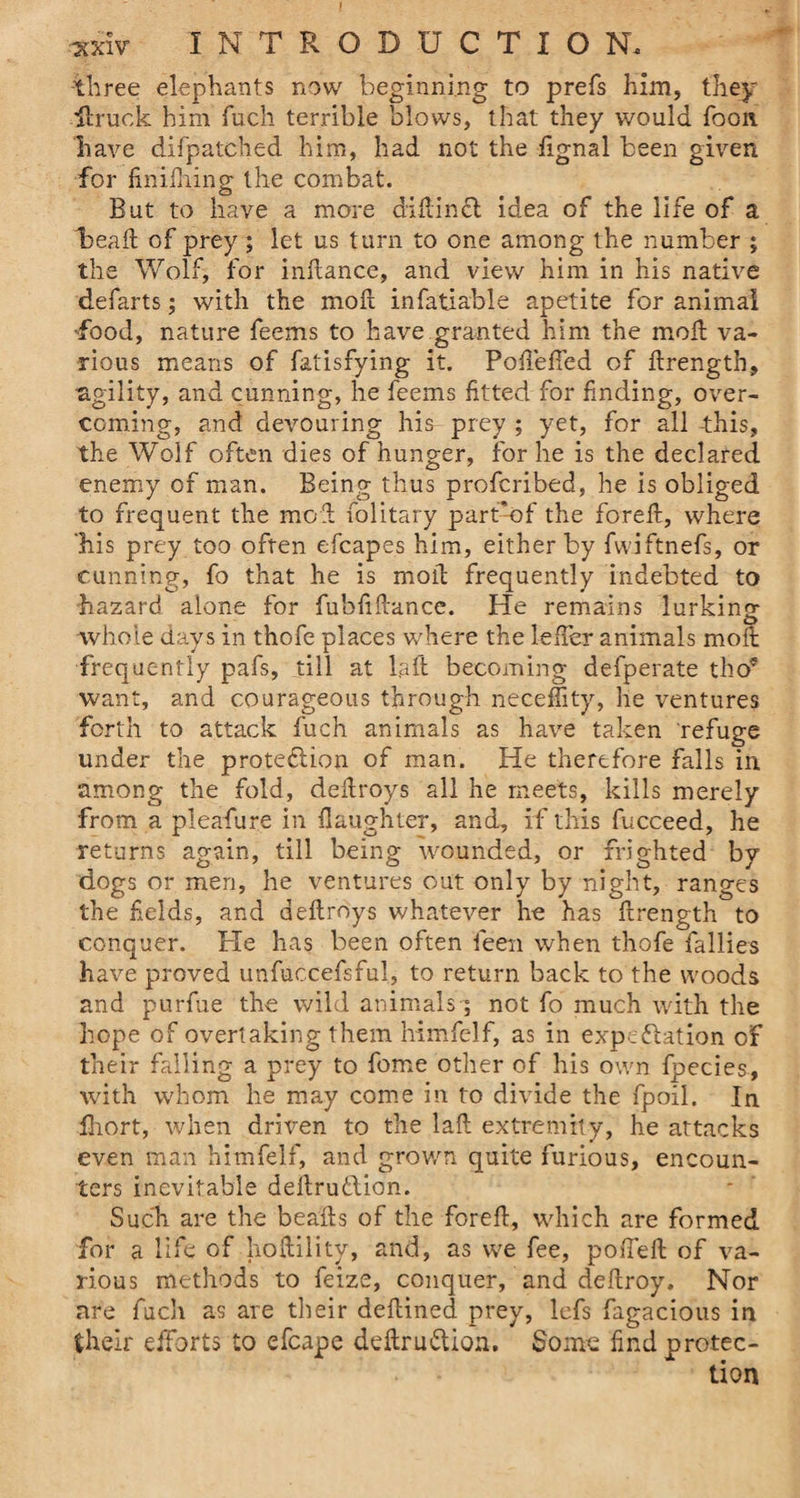 I *xiv INTRODUCTION, three elephants now beginning to prefs him, they llruok him fuch terrible blows, that they would foon have difpatched him, had not the iignal been given for finifhing the combat. But to have a more diftincl idea of the life of a head of prey ; let us turn to one among the number ; the Wolf, for inftance, and view him in his native defarts; with the moft infatiable apetite for animal -food, nature feems to have granted him the molt va¬ rious means of fatisfying it. Pofiefted of ftrength, agility, and cunning, he feems fitted for finding, over¬ coming, and devouring his- prey ; yet, for all -this, the Wolf often dies of hunger, for he is the declared enemy of man. Being thus profcribed, he is obliged to frequent the mod (olitary part'of the foreft, where ‘his prey too often efcapes him, either by fwiftnefs, or cunning, fo that he is mold frequently indebted to hazard alone for fubfiftance. He remains lurking whole days in thofe places where the lefter animals moll frequently pafs, till at l.aft becoming defperate tho5 want, and courageous through neceffity, he ventures forth to attack fuch animals as have taken refuge under the protection of man. He therefore falls in among the fold, deftroys all he meets, kills merely from a pleafure in daughter, and, if this fucceed, he returns again, till being wounded, or frighted by dogs or men, he ventures out only by night, ranges the fields, and deftroys whatever he has ftrength to conquer. He has been often feen when thofe rallies have proved unfuccefsful, to return back to the woods and purfue the wild animals ; not fo much with the hope of overtaking them himfelf, as in expectation of their falling a prey to fome other of his own fpecies, with whom he may come in to divide the fpoil. In fhort, when driven to the laft extremity, he attacks even man himfelf, and grov/n quite furious, encoun¬ ters inevitable dellrudlion. Such are the beafts of the foreft, which are formed for a life of hoftility, and, as we fee, poiTeft of va¬ rious methods to feize, conquer, and deftroy. Nor are fuch as are their deftined prey, lefs fagacious in their efforts to efcape deftru&amp;ion. Some find protec-