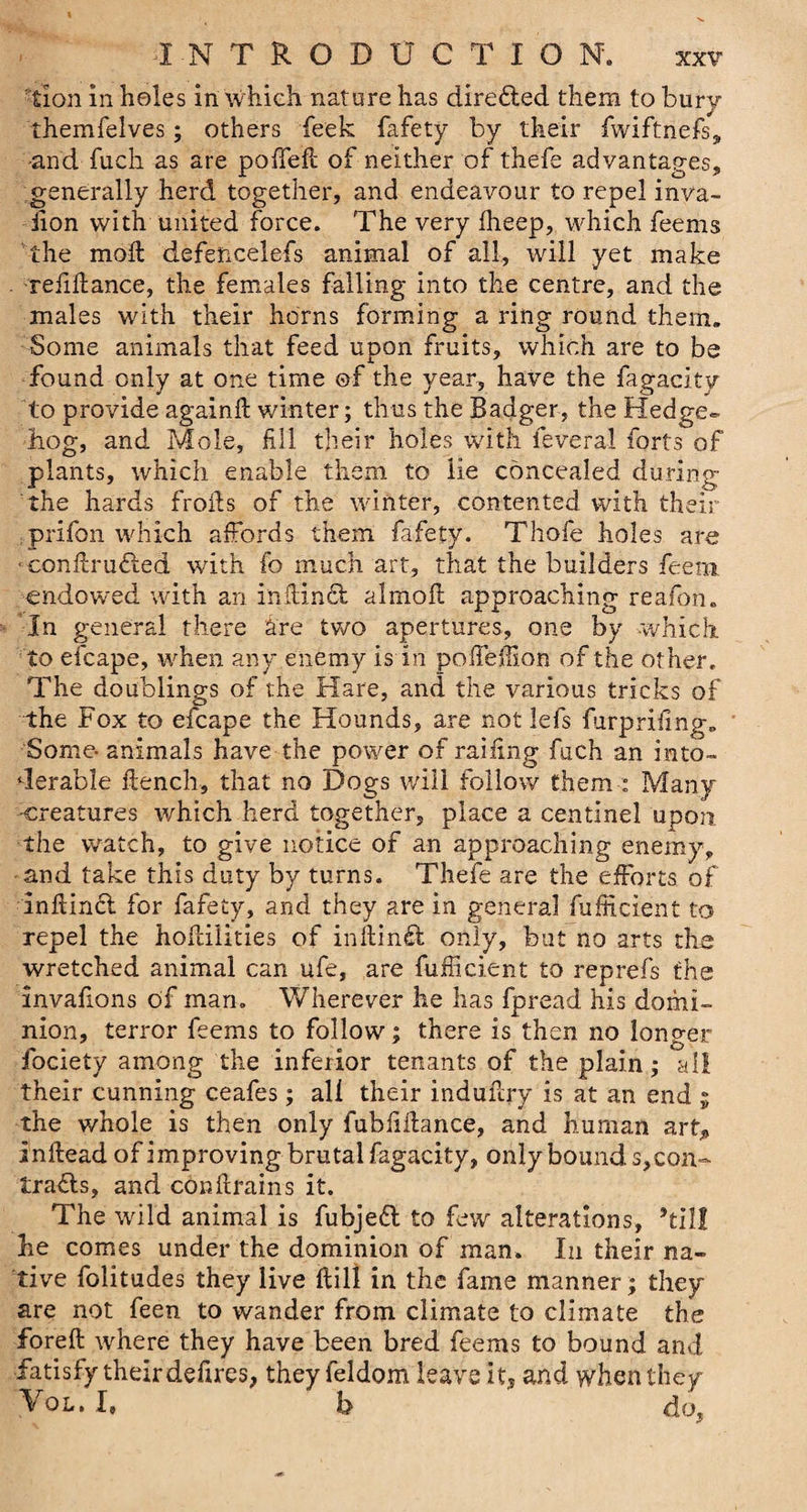 lion in holes in which nature has direfted them to bury themfelves; others feek fafety by their fwiftnefs, and fuck as are poffeft of neither of thefe advantages, generally herd together, and endeavour to repel inva¬ sion with united force. The very iheep, which feems the molt defencelefs animal of all, will yet make refiftance, the females falling into the centre, and the males with their horns forming a ring round them. Some animals that feed upon fruits, which are to be found only at one time ©f the year, have the fagacity to provide again ft winter; thus the Badger, the Hedge- bog, and Mole, fill their holes with feveral forts of plants, which enable them to lie concealed during the hards frofts of the winter, contented with their prifon which affords them fafety. Thofe holes are ■conftru&amp;ed with fo much art, that the builders feem endowed with an in ft in £t almoft approaching reafon. In general there are two apertures, one by which to efcape, when any enemy is in poffeftion of the other. The doublings of the Hare, and the various tricks of the Fox to efcape the Hounds, are not lefs lurprifing. Some- animals have the power of railing fuch an into¬ lerable ftench, that no Dogs will follow them : Many creatures which herd together, place a centinel upon, the watch, to give notice of an approaching enemy, -and take this duty by turns. Thefe are the efforts of inftinft for fafety, and they are in general fufficient to repel the hoftilities of inftin£t only, but no arts the wretched animal can ufe, are fufficient to reprefs the invafions of man. Wherever he has fpread his domi¬ nion, terror feems to follow; there is then no longer fociety among the inferior tenants of the plain; all their cunning ceafes; all their induftry is at an end ; the whole is then only fubfiftance, and human art, inftead of improving brutal fagacity, only bound s,con- trafls, and conftrains it. The wild animal is fubjeft to few alterations, kill he comes under the dominion of man. In their na¬ tive folitudes they live ftill in the fame manner; they are not feen to wander from climate to climate the foreft where they have been bred feems to bound and iatisfy their defires, they feldom leave it, and when they Vol. I. b do,