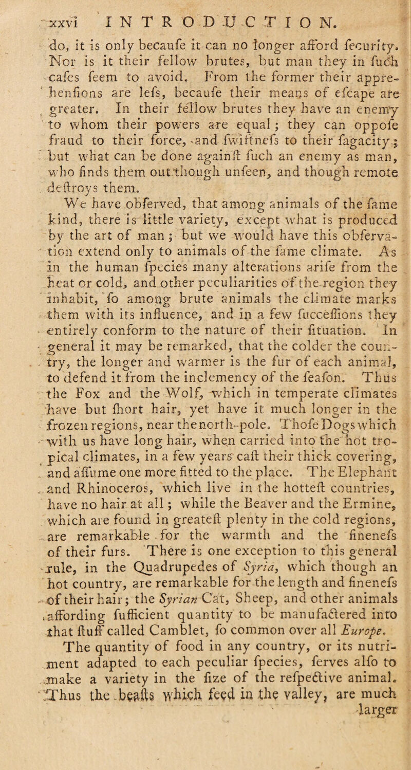 do, it is only becaufe it can no longer afford fecurity. Nor is it their fellow brutes, but man they in fuch cafes feem to avoid. From the former their appre- hen lions are lefs, becaufe their means of efcape are greater. In their fellow brutes they have an enemy to whom their powers are equal; they can oppofe fraud to their force, -and fwiftnefs to their fagacity; but what can be done againll fuch an enemy as man, who finds them outthough unfeen, and though remote deftroys them. We have obferved, that among animals of the fame kind, there is little variety, except what is produced by the art of man ; but we would have this obferva- tion extend only to animals of the fame climate. As in the human fpecies many alterations arife from the heat or cold, and other peculiarities of the region they inhabit, fo among brute animals the climate marks them with its influence, and in a few fuccefiions they entirely conform to the nature of their fituation. In general it may be remarked, that the colder the coun¬ try, the longer and warmer is the fur of each animal, to defend it from the inclemency of the feafon. Thus the Fox and the Wolf, which in temperate climates have but fhort hair, yet have it much longer in the frozen regions, near the north-pole. Thofe Dogs which with us have long hair, when carried into the hot tro¬ pical climates, in a few years' call; their thick covering, and afifume one more fitted to the place. The Elephant and Rhinoceros, which live in the hottefl countries, have no hair at all; while the Beaver and the Ermine, which are found in greatefl plenty in the cold regions, are remarkable for the warmth and the finenefs of their furs. There is one exception to this general .rule, in the Quadrupedes of Syria, which though an hot country, are remarkable for the length and finenefs of their hair; the Syrian Cat, Sheep, and other animals taffording fufficient quantity to be manufadlered into that fluff called Camblet, fo common over all Europe. The quantity of food in any country, or its nutri¬ ment adapted to each peculiar fpecies, ferves alfo to make a variety in the fize of the refpe&amp;ive animal. iThus the ...beafts which feed in the valley, are much -larger