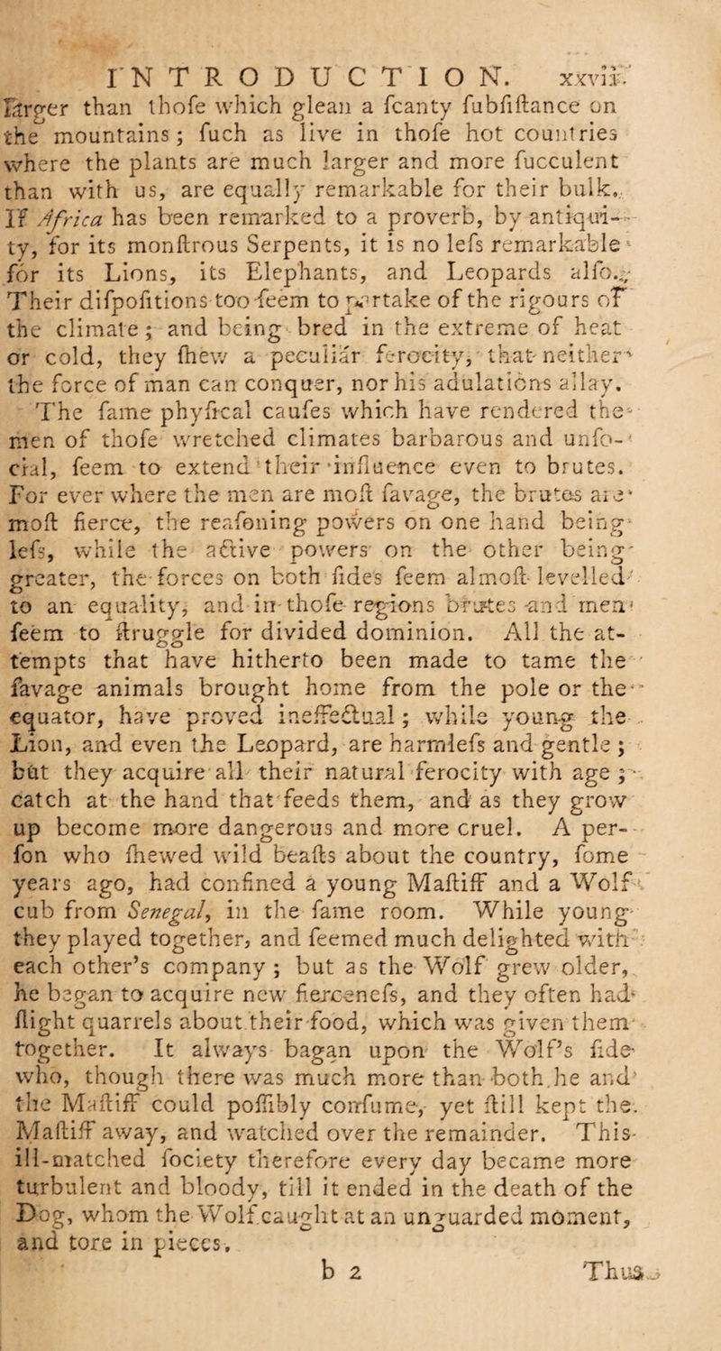 INTRODUCTION. xxviU forger than thofe which glean a fcanty fubfiftance on the mountains; fuch as live in thofe hot countries where the plants are much larger and more fucculent than with us, are equally remarkable for their bulk,. If Africa has been remarked to a proverb, by antiqui¬ ty, for its monftrous Serpents, it is no lefs remarkable * for its Lions, its Elephants, and Leopards alfo.- Their difpofitions too-feem to partake of the rigours oT the climate; and being bred in the extreme of heat or cold, they {hew a peculiar ferocity, that- neither ' the force of man can conquer, nor his adulations allay. The fame phyfrcal caufes which have rendered the- men of thofe wretched climates barbarous and unfo- cial, feem to extend 'their ’influence even to brutes. For ever where the men are mod favage, the brutes are* mod fierce, the reafening powers on one hand being lefs, while the active powers on the other being' greater, the-forces on both fides feem almoft- levelled ' to an equality, and-in- thofe- regions brutes -and men1 feem to druggie for divided dominion. All the at¬ tempts that have hitherto been made to tame the favage animals brought home from the pole or the - equator, have proved ineffectual; while young the Lion, and even the Leopard, are harrnlefs and gentle ; but they acquire all their natural ferocity with age ; ■ catch at the hand that feeds them, and as they grow up become more dangerous and more cruel. A per- fon who {hewed wild beads about the country, fome years ago, had confined a young Madiff and a Wolf cub from Senegal, in the fame room. While young- they played together, and feemed much delighted with’ each other’s company; but as the Wolf grew older, he began to acquire new fiexcenefs, and they often had* {light quarrels about their food, which was given them- together. It always bagan upon the Wolf’s fide- who, though there was much more than both.he and.' the Madiff could pofiibly con-fume-,- yet dill kept the. Madiff away, and watched over the remainder. This- ill-matched fociety therefore every day became more turbulent and bloody, till it ended in the death of the Dog, whom the Wolf caught at an unguarded moment, and' tore in pieces.