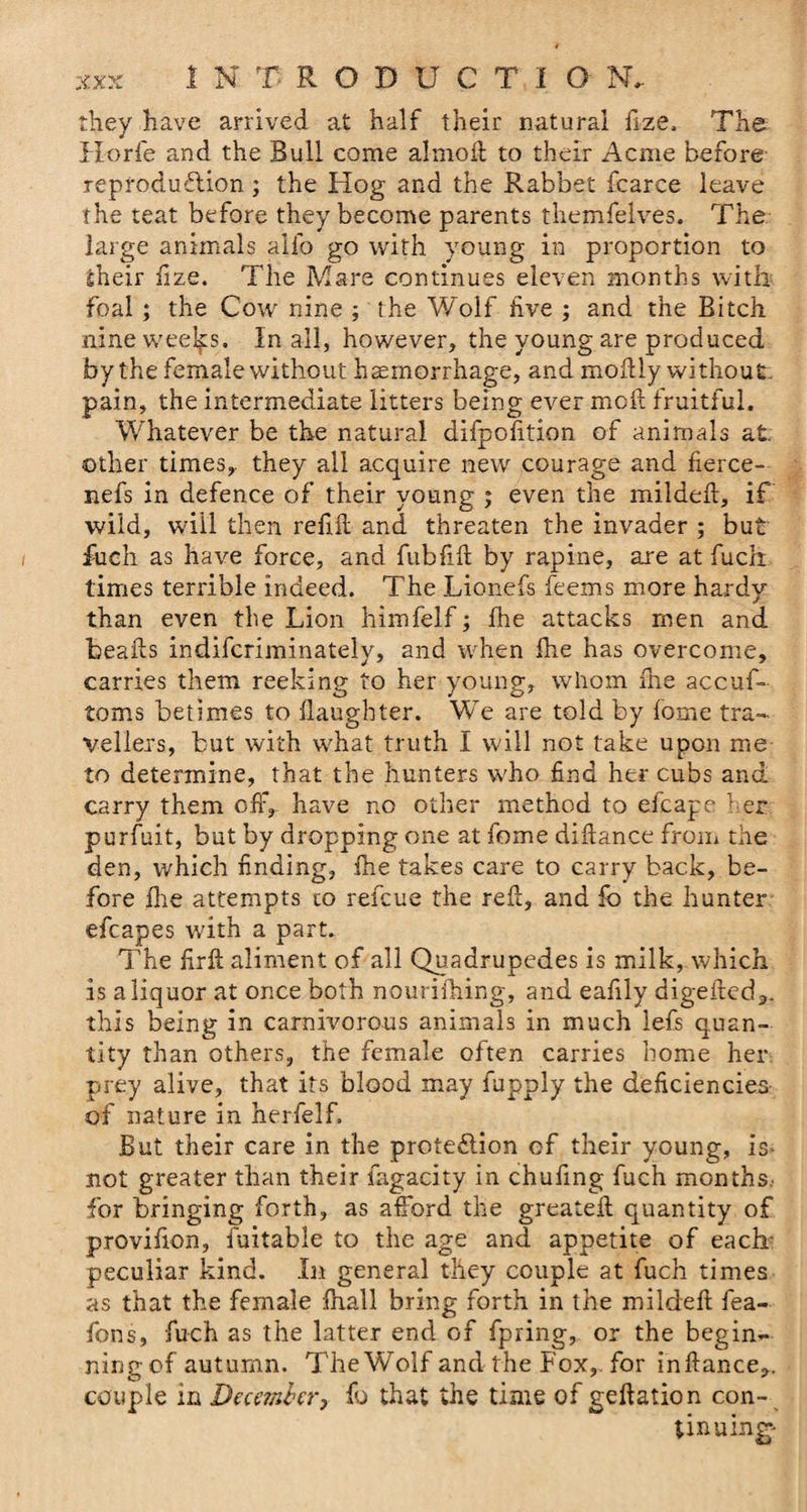 they have arrived at half their natural fize. The Horfe and the Bull come almofi; to their Acme before reproduction; the Hog and the Rabbet fcarce leave the teat before they become parents themfelves. The large animals alio go with young in proportion to sheir fize. The Mare continues eleven months with foal; the Cow nine ; the Wolf live ; and the Bitch nine weeks. In all, however, the young are produced by the female without haemorrhage, and moilly without, pain, the intermediate litters being ever moil fruitful. Whatever be the natural difpofition of animals at. other times, they all acquire new courage and fierce- nefs in defence of their young ; even the mildefi, if wild, will then refi.il and threaten the invader ; but fuch as have force, and fubfiil by rapine, are at fuch times terrible indeed. The Lionefs feems more hardy than even the Lion himfelf; fhe attacks men and beails indifcriminately, and when fhe has overcome, carries them reeking to her young, whom fhe accuf- toms betimes to daughter. We are told by fome tra¬ vellers, but with what truth I will not take upon me to determine, that the hunters who find her cubs and carry them off, have no other method to eicape her purfuit, but by dropping one at fome difiance from the den, which finding, fhe takes care to carry back, be¬ fore fire attempts to refcue the reft, and fo the hunter efcapes with a part. The fir ft aliment of all Quadrupedes is milk, which is a liquor at once both nourifhing, and eafily digefled*. this being in carnivorous animals in much lefs quan¬ tity than others, the female often carries home her prey alive, that its blood may fupply the deficiencies of nature in herfelf. But their care in the protection of their young, is not greater than their fagacity in chufing fuch months.- for bringing forth, as afford the greatefl quantity of provifion, fuitable to the age and appetite of each peculiar kind. In general they couple at fuch times as that the female fhall bring forth in the mildefi: fea- fons, fuch as the latter end of fpring, or the begin¬ ning of autumn. The Wolf and the Fox,, for inftance,. couple in December, fo that the time of geftation con¬ tinuing-