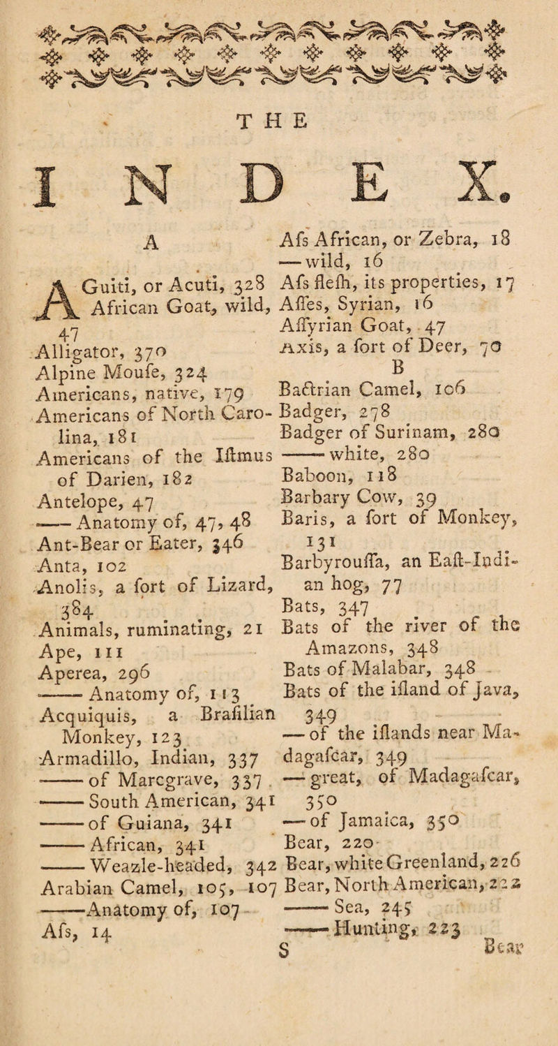 A AGuitij or Acuti, 328 African Goat, wild, 47 Alligator, 370 Alpine Moufe, 324 Americans, native, 179 Americans of North Caro¬ lina, 181 Americans of the Xdmus of Darien, 182 Antelope, 47 --Anatomy of, 47, 48 Ant-Bear or Eater, 346 Anta, 102 Anolis, a fort of Lizard, 3% . . Animals, ruminating, 21 Ape, hi Aperea, 296 ■-Anatomy of, 113 Acquiquis, a Brazilian Monkey, 123 Armadillo, Indian, 337 *-of Marcgrave, 337. -South American, 341 -of Guiana, 341 -African, 341 •-Weazle-headed, 342 Arabian Camel, 103, 107 ■-Anatomy of, 107 Afs, 14 Afs African, or Zebra, 18 — wild, 16 Afs flelh, its properties, 17 Affes, Syrian, 16 Affyrian Goat, 47 Axis, a fort of Deer, 70 B Baftrian Camel, ic6 Badger, 278 Badger of Surinam, 28a --white, 280 Baboon, 118 Barbary Cow, 39 Baris, a fort of Monkey, I3I BarbyroufTa, an Eaft-Xndi- an hog, 77 Bats, 347 Bats of the river of the Amazons, 348 Bats of Malabar, 348 Bats of the idand of java, 349 — of the iilands near Ma» dagafcar, 349 —- great, of Madagafcar* 33° — of Jamaica, 350 Bear, 220 Bear, white Greenland, 226 Bear, North American, z zz -- Sea, 243 --Hunting, 223 Beai'1 S