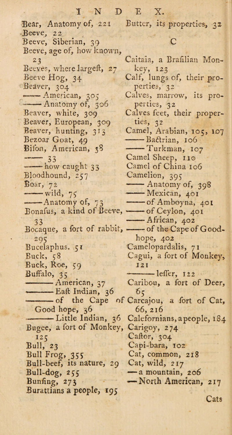 Bear, Anatomy of, 221 Butter, its properties, 32. Beeve, 22 Beeve, Siberian, 39 C Beeve, age of, how known. 23 Beeves, where largeft, 27 Beeve Hog, 34. Beaver, 304 «— A m eric an, 305 — -Anatomy of, 306 Beaver, white, 309 Beaver, European, 309 Beaver, hunting, 313 Bezoar Goat, 49 Bifon, American, 38 — 33 ——“how caught 33 Bloodhound, 257 Boar, 72 ——- wild, 75 ——-Anatomy of, 73 Bonafus, a kind of Beeve, 33 Bocaque, a fort of rabbit, 295 Bucelaphus. 51 Buck, 58 Buck, Roe, 39 Buffalo, 35 -American, 37 *-Eaft Indian, 36 Caitaia, a Brafilian Mon¬ key, 123 Calf, lungs of, their pro¬ perties, 32 Calves, marrow, its pro¬ perties, 32 Calves feet, their proper¬ ties, 32 Came], Arabian, 105, 107 -Baftrian, 106 ■ ■ Turkman, 107 Camel Sheep, no Camel of China 106 Camelion, 393 -Anatomy of, 398 --Mexican, 401 -of Amboyna, 401 --ofCeylon, 401 -- A frican, 402 --of the Cape of Good- hope, 402 Camelopardalis, 71 Cagui, a fort of Monkey, 121 --leffer, 122 Caribou, a fort of Deer, 65. of the Cape of Carcajou, a fort of Cat, Good hope, 36 66, 216 Little Indian, 36 Calefornians, apeople, 184 Bugee, a fort of Monkey, Carigoy, 274 I25 Bull, 23 Bull Frog, 35$ Bull-beef, its nature, 29 Bull-dog, 255 Bunfing, 273 Burattians a people, 195 Caftor, 304 Capi-bara, 102 Cat, common, 218 Cat, wild, 217 -—a mountain, 206 -—North American, 217 Cats