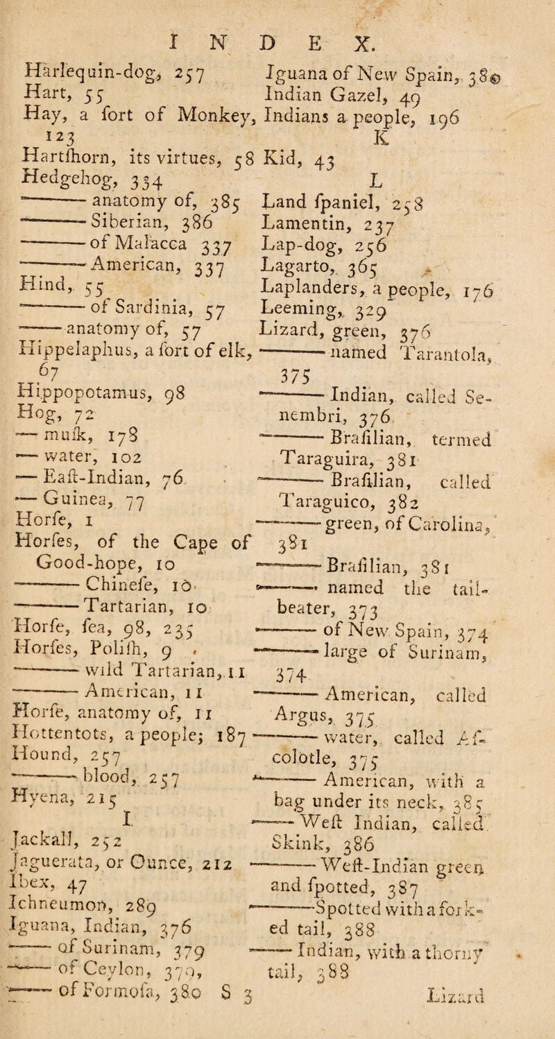Harlequin-dog, 257 Iguana of New Spain,. 38© Hart, 55 Indian Gazel, 49 Hay, a fort of Monkey, Indians a people, 196 * 2 3 K Hartftiorn, its virtues, 58 Kid, 43 Hedgehog, 334 L ~~-—anatomy of, 385 Land fpaniel, 258 --—Siberian, 386 Lamentin, 237 —--ot Malacca 337 Lap-dog, 256 *-—American, 337 Lagarto, 365 Hind, 55^ . . Laplanders, a people, 176 “—-of Sardinia, 57 Leeming,, 329^ anatomy of, 57 Lizard, green, 376 Kippelaphus, a fort of elk, 67 / Hippopotamus, 98 Hog, 72 — mufk, 178 — water, 102 -— Eaft-Indian, 76 — Guinea, 77 Horfe, 1 Horfes, of the Cape of Good-hope, 10 --— Chinefe, id' < -— -Tartarian, 10 Horfe, fea, 98, 235 Horfes, Polilh, 9 . *--wild Tartarian,.11 --American, 11 Horfe, anatomy of, 11 Hottentots, a people; 187* Hound, 257 — -'blood, 257 * Hyena, 215 ‘ I Jackal], 252 Jaguerata, or Ounce, 212 - Ibex, 47 Ichneumon, 289 Iguana, Indian, 376 — -of Surinam, 379 — of Ceylon, 370, >-of Formofa, 38.0 S 3 375 named Tarantola, Indian, called Se~ nembri, 376 Braiilian, termed 7 • Taraguira, 381 Braftlian, called Taraguico, 382 — green, of Carolina, 3S1 Braiilian, 381 ~— named the tail- beater, 373 -— of New Spain, 374 ——large of Surinam. 1 Vj v ^ UI AilCUiJ « 374 '——American, called Argus, 375 water, called Ai 7 colotle, 373 American, with a -y . r - bag under its neck, 38c — Weft Indian, called, Skink, 386 ——_—Weft-Indian green and fpotted, 387 ■——Spotted with a fork¬ ed tail, 388 — Indian, with a thorny tail, 388 Lizard
