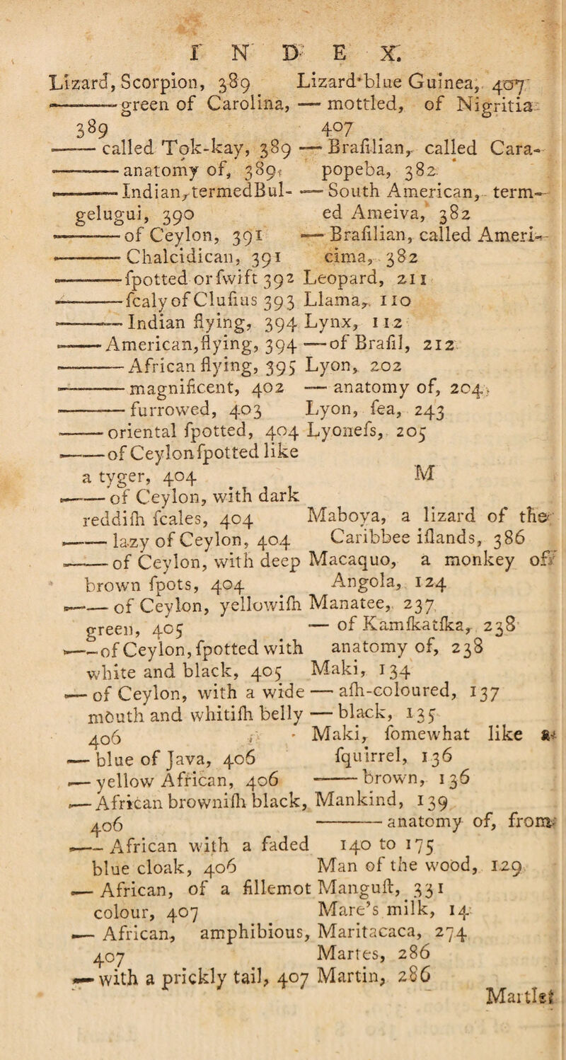 Lizard, Scorpion, 389 Lizard’blue Guinea, 407' — --green of Carolina, — mottled, of Nigritia 389 407 ——called Tok-kay, 389—Brafilian, called Cara- --- ■ anatomy of, 389; popeba, 382. .———-IndianrtermedBul- —-South American, term- gelugui, 390 ed Ameiva, 382 ——of Ceylon, 391 —Brafilian, called Ameri- — -- Chalcidican, 391 cima, 382 --—fpotted orfwift 392 Leopard, 211 ---fcaly of Cluflus 393 Llama,, iio Indian flying, 394 Lynx, 112 American,flying, 394 —of Brafil, 212 — African flying, 395 Lyon, 202 — magnificent, 402 —- anatomy of, 204, furrowed, 403 Lyon, fea, 243 -- oriental fpotted, 404 Lyonefs, 205 --of Ceylon fpotted like a tyger, 404 M — -of Ceylon, with dark reddifh fcales, 404 Maboya, a lizard of the- ,—— lazy of Ceylon, 404 Caribbee iflands, 386 ——-of Ceylon, with deep Macaquo, a monkey off brown fpots, 404 Angola, 124 ...-of Ceylon, yellowifn Manatee, 237 green, 405 — of Kamfkatika, 238 --of Ceylon, fpotted with anatomy of, 238 white and black, 405 Maki, 134 — of Ceylon, with a wide — afli-coloured, 137 m&amp;uth and whitifh belly — black, 133 ^06 - Maki, fomewhat like a* — blue of Java, 406 fquirrel, 136 yellow African, 406 --brown, 136 ,— African brownifh black, Mankind, 139 ^06 -anatomy of, fronv --African with a faded 140 to 175 blue cloak, 406 Man of the wood, 129 .— African, of a fillemot Manguft, 331 colour, 407 Mare’s milk, 14. — African, amphibious, Maritacaca, 274 407 Martes, 286 — with a prickly tail, 407 Martin, 286 Martlet