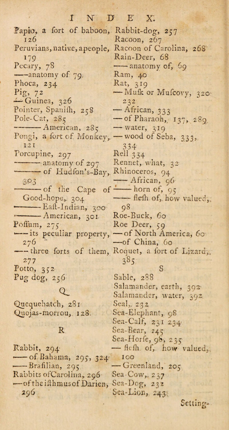 Papjo, a fort of baboon, Rabbit-dog, 257 126 Racoon, 267 Peruvians,.native, apeople. Racoon of Carolina, 268 *79 Pecary, 78 •-anatomy of 79, Phoca, 234 P’g; 7 2 -^Guinea, 326 Pointer, Spanifh, 258 Pole-Cat, 285 American, 285 Rain-Deer, 68 -anatomy of, 69 Ram, 40 Rat, 319 — Mufk or Mufcovy, 320- 232 — African, 333 — of Pharaoh,, 137, 2 89. — water, 319 Pengi, a fort of Monkey,. — wood of Seba, 333, 121 _ 334 Porcupine, 297 Rell334 -—-anatomy of 297 Rennet, what, 32 — -of Hudfonfs-Bay,. Rhinoceros, 94 —— African, 96 of the Cape of J-horn of, 95 Good-hope,. 304 -flefh of,, how valued,, — -Eaft-Indian, 300 98 — -American, 301 Roe-Buck, 60 Foflum, 275 Roe Deer, 39 --its peculiar property, —of North America, 60 276 —of China, 60 ■-three forts of them, Roquet, a fort of Lizard,. Z77 385 Potto, 332 Pug dog, 256 Q O'* OV-O CL Quequehatch, 281 Quojas-morrou, 128. R Sable, 288 Salamander, earth, 392' Salamander, water, 392. Seal,. 232 Sea-Elephant, 98 Sea-Calf, 231 234 Sea-Bear, 245 Sea-Horfe, 98, 233 Rabbit, 294 — flefh of,, how valued, * -of Bahama, 293, 324 100 • -Brafllian, 295 —Greenland, 205 Rabbits orCarolina, 296 Sea Cow,. 237 •—of the iflhmus of Darien, Sea-Dog, 232 296 Sea-Lion, 243 Setting-