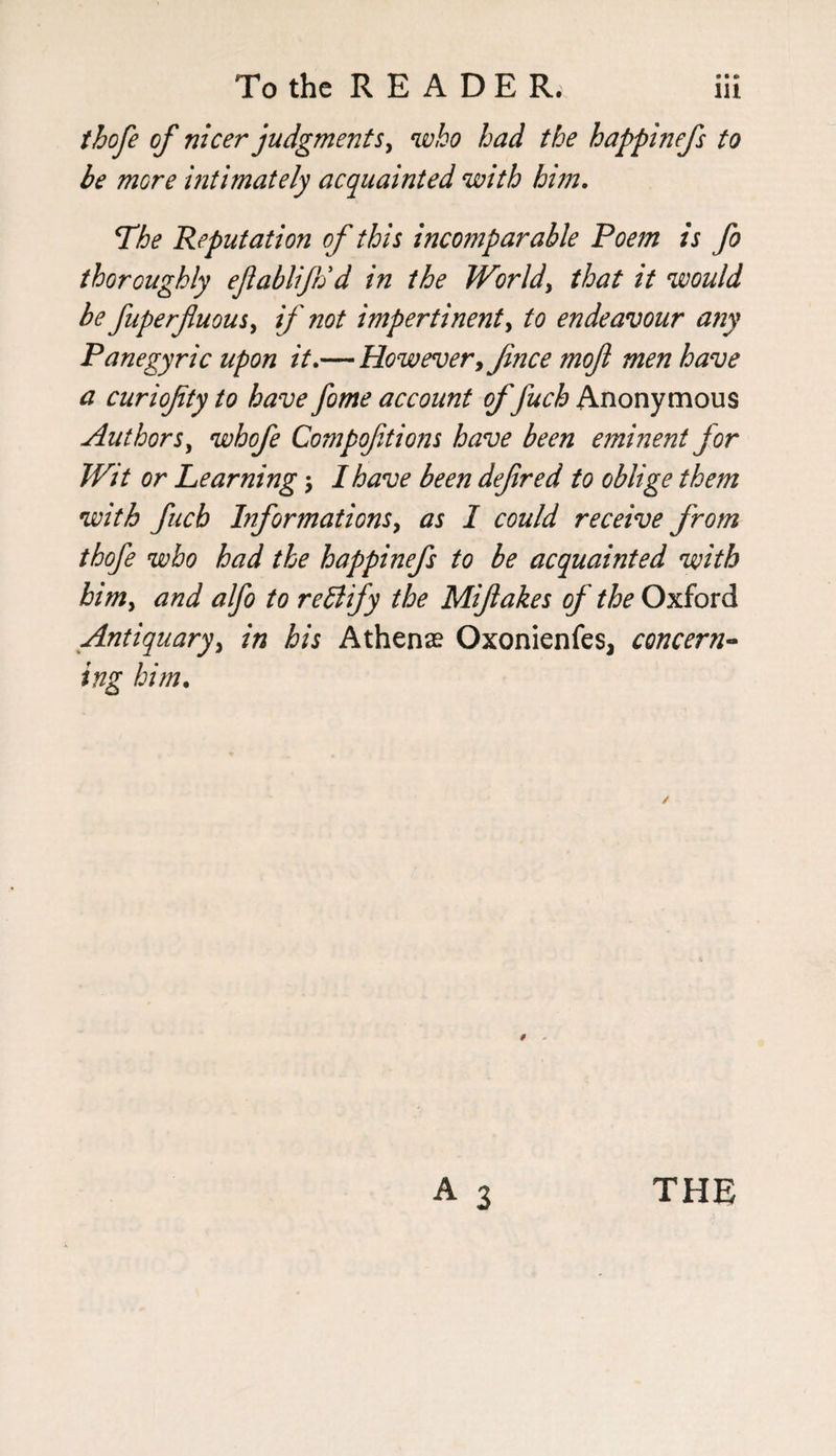 thofe of nicer judgments, who had the happinefs to be more ultimately acquainted with him. The Reputation o f this incomparable Poem is fo thoroughly ejlablijh'd in the World, that it would be fuperjluous, if not impertinent, to endeavour any Panegyric upon it.— However, Jince mojl men have a curiojity to have fome account of fuch Anonymous Authors, whofe Compoftions have been eminent for Wit or Learning; I have been defred to oblige them with fucb Informations, as I could receive from thofe who had the happinefs to be acquainted with him, and alfo to rettify the Mifakes of the Oxford Antiquary, in his Athene Oxonienfes, concern¬ ing him. ✓ THE