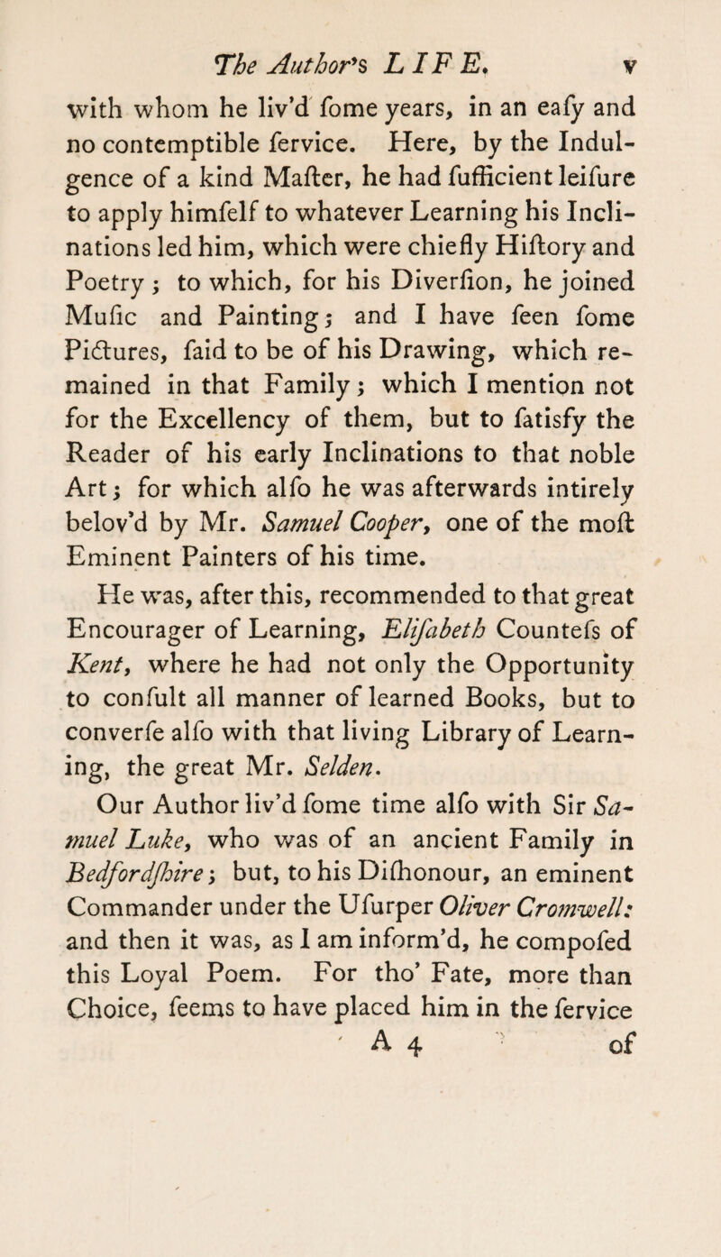 with whom he liv’d fome years, in an eafy and no contemptible fervice. Here, by the Indul¬ gence of a kind Mafter, he had fufficient leifure to apply himfelf to whatever Learning his Incli¬ nations led him, which were chiefly Hiftory and Poetry ; to which, for his Diverfion, he joined Mufic and Painting; and I have feen fome Pidtures, faid to be of his Drawing, which re¬ mained in that Family; which I mention not for the Excellency of them, but to fatisfy the Reader of his early Inclinations to that noble Art; for which alfo he was afterwards intirely belov’d by Mr. Samuel Cooper, one of the mod Eminent Painters of his time. He was, after this, recommended to that great Encourager of Learning, Elifabeth Countefs of Kent, where he had not only the Opportunity to confult all manner of learned Books, but to converfe alfo with that living Library of Learn¬ ing, the great Mr. Selden- Our Author liv’d fome time alfo with Sir Sa¬ muel Luke, who was of an ancient Family in Bedfordfhire; but, to his Dhhonour, an eminent Commander under the Ufurper Oliver Cromwell: and then it was, as I am inform’d, he compofed this Loyal Poem. For tho’ Fate, more than Choice, feems to have placed him in the fervice ' A 4 r of