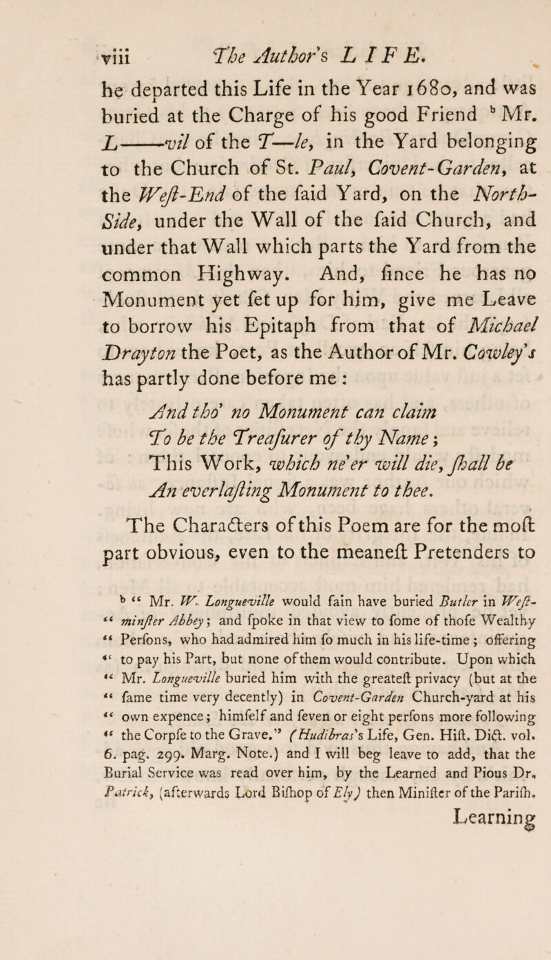 he departed this Life in the Year 1680, and was buried at the Charge of his good Friend b Mr. L-vil of the T—le, in the Yard belonging to the Church of St. Paul, Covent-Garden, at the Weft-End of the faid Yard, on the North- Side, under the Wall of the faid Church, and under that Wall which parts the Yard from the common Highway. And, fince he has no Monument yet fet up for him, give me Leave to borrow his Epitaph from that of Michael Drayton the Poet, as the Author of Mr. Cowley s has partly done before me : And tho no Monument can claim T0 be the Treafurer of thy Name; This Work, which ne er will die, fhall be An evcrlafing Monument to thee. % The Characters of this Poem are for the moll; part obvious, even to the meaneft Pretenders to b “ Mr. W.. Longueville would fain have buried Butler in Weft- “ minjier Abbey; and (poke in that view to Tome of thofe Wealthy “ Perfons, who had admired him fo much in his life-time ; offering 4< to pay his Part, but none of them would contribute. Upon which “ Mr. Longue'ville buried him with the greateft privacy (but at the 4‘ fame time very decently) in Covent-Garden Church-yard at his *‘ own expence; himfelf and feven or eight perfons more following the Corpfe to the Grave.” (Hudibras's Life, Gen. Hift. Di£l. vol. 6. pag. 299. Marg. Note.) and I will beg leave to add, that the Burial Service was read over him, by the Learned and Pious Dr, Patrick, (afterwards Lord Bi/hop of Ely) then Minifter of the Parifn. Learning