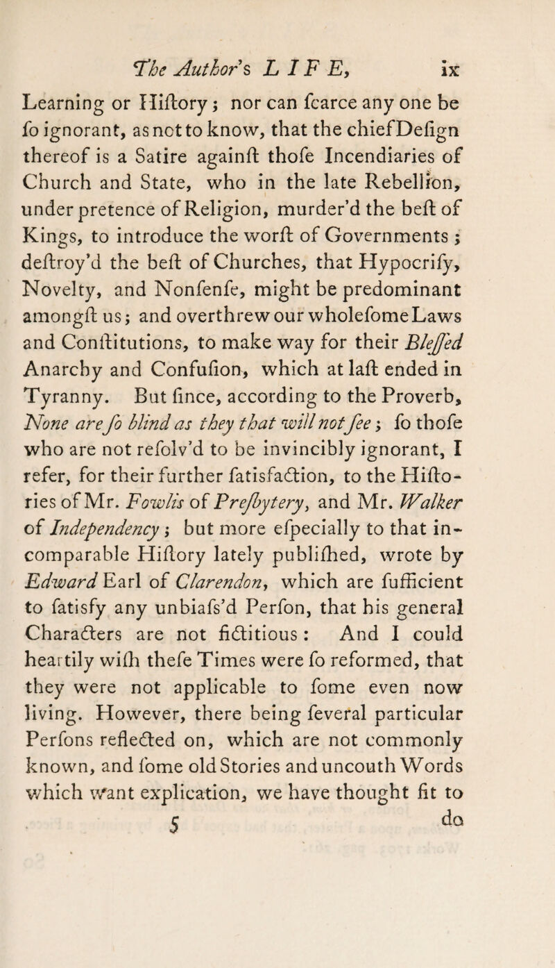 Learning or Hiftory; nor can fcarce any one be fo ignorant, as not to know, that the chief Defign thereof is a Satire againft thofe Incendiaries of Church and State, who in the late Rebellion, under pretence of Religion, murder’d the beft of Kings, to introduce the worft of Governments; deftroy’d the beft of Churches, that Hypocrify, Novelty, and Nonfenfe, might be predominant amongft us; and overthrew our wholefome Laws and Constitutions, to make way for their Blejfed Anarchy and Confuiion, which at laft ended in Tyranny. But lince, according to the Proverb, None are fo blind as they that will not fee, fo thofe who are not refolv’d to be invincibly ignorant, I refer, for their further fatisfaCtion, totheHifto- ries of Mr. Fowlis of Prefbytery, and Mr. Walker of Independency; but more efpecially to that in¬ comparable Hiftory lately publifhed, wrote by Edward Earl of Clarendon, which are fufficient to fatisfy any unbiafs’d Perfon, that his general Characters are not fictitious : And I could heartily with thefe Times were fo reformed, that they were not applicable to fome even now living. However, there being feveral particular Perfons reflected on, which are not commonly known, and fome old Stories and uncouth Words which Want explication, we have thought fit to c do