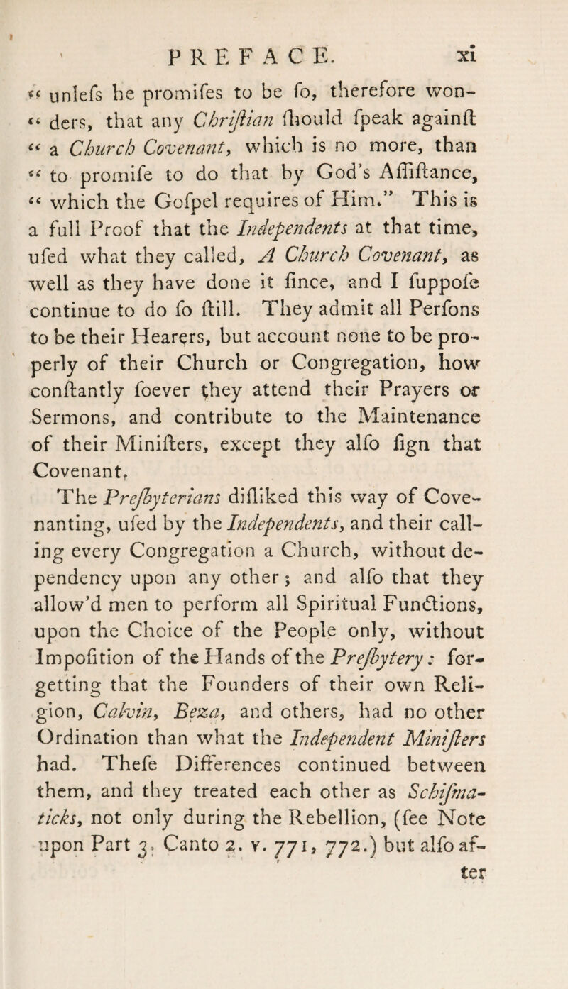 *< unlefs he promifes to be fo, therefore won- « ders, that any Chrijiian fhould fpeak againft « a Church Covenant, which is no more, than “ to promife to do that by God’s Affiftance, “ which the Gofpel requires of Him*” This is a full Proof that the Independents at that time, ufed what they called, A Church Covenant, as well as they have done it fince, and I fuppofe continue to do fo dill. They admit all Perfons to be their Hearers, but account none to be pro¬ perly of their Church or Congregation, how constantly foever they attend their Prayers or Sermons, and contribute to the Maintenance of their Minifters, except they alfo fign that Covenant, The Prejbyterians didiked this way of Cove¬ nanting, ufed by the Independents, and their call¬ ing every Congregation a Church, without de¬ pendency upon any other; and alfo that they allow’d men to perform all Spiritual Functions, upon the Choice of the People only, without Impofition of the Hands of the Prefbytery: for¬ getting that the Founders of their own Reli¬ gion, Calvin, Beza, and others, had no other Ordination than what the Independent Minijlers had. Thefe Differences continued between them, and they treated each other as Schifma- ticks, not only during the Rebellion, (fee Note upon Part 3, Canto 2. v. 771, 772.) but alfo af¬ ter