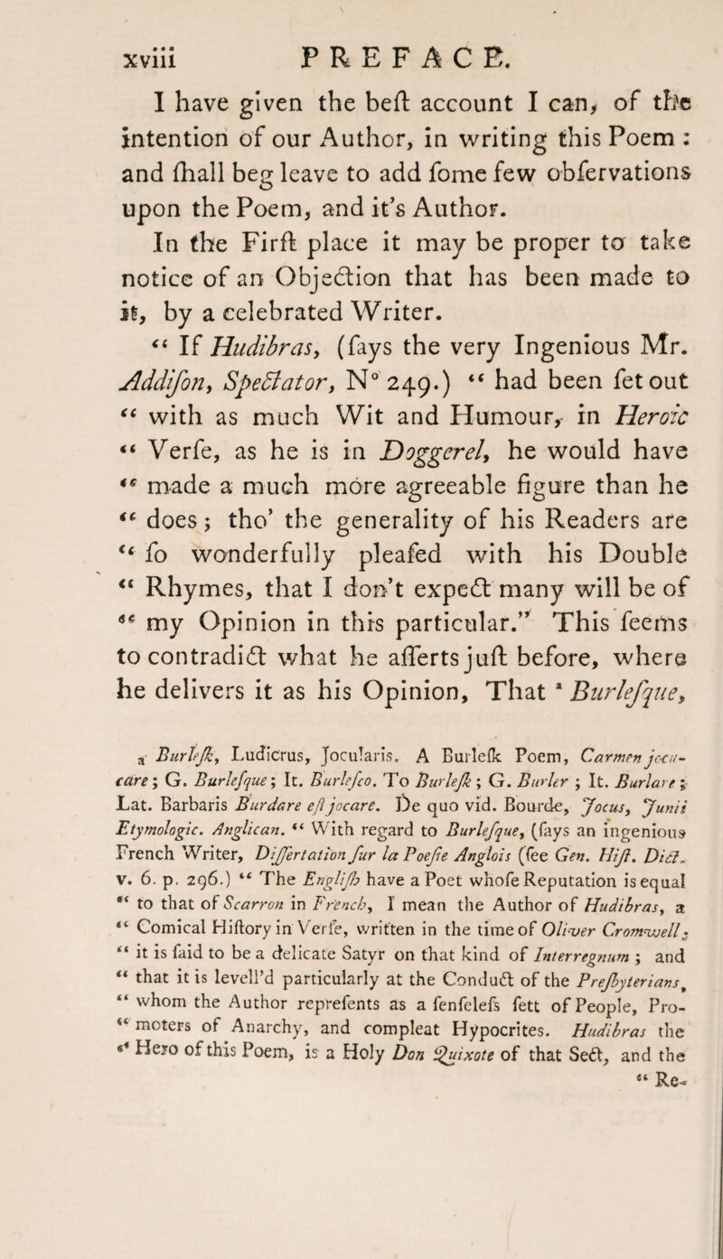 I have given the beft account I can, of the intention of our Author, in writing this Poem : and fhall beg leave to add fome few obfervations upon the Poem, and its Author. In the Firft place it may be proper ta take notice of an Objection that has been made to it, by a celebrated Writer. “ If Hudibras, (fays the very Ingenious Mr. Addifon, Spectator, N° 249.) “ had been fetout €t with as much Wit and Humour, in Heroic ** Verfe, as he is in Doggerel, he would have ** made a much more agreeable figure than he does; tho’ the generality of his Readers are ic fo wonderfully pleafed with his Double “ Rhymes, that I don’t expert many will be of my Opinion in this particular.” This feems to contradidt what he afiertsjuft before, where he delivers it as his Opinion, That a Burlefjue, a Burhjk, Ludicrus, Jocularis. A Burlefk Poem, Carmen jocu- care; G. Burlefque; It. Burlefco. To Burlefk ; G. Burler ; It. Burlare ; JLat. Barbaris Burdare efl jocare. De quo vid. Bourde, Jocus, Junii Etymologic. Anglican. “ With regard to Burlefque, (fays an ingenious French Writer, Differtation fur laPoefe Anglois (fee Gen. Hift. Did. v. 6. p. 296.) “ The Englifo have a Poet whole Reputation is equal “ to that of Bearron in French, I mean the Author of Hudibras, a “ Comical Hiftory in Verfe, written in the time of Oliver Cromwell;. “ it is faid to be a delicate Satyr on that kind of Interregnum ; and “ that it is levell’d particularly at the Conduit of the Prejbyterians, “ whom the Author reprefents as a fenfelefs fett of People, Pro- “ meters of Anarchy, and compleat Hypocrites. Hudibras the s* Hejo of this Poem, is a Holy Don Quixote of that Seit, and the 44 Re-