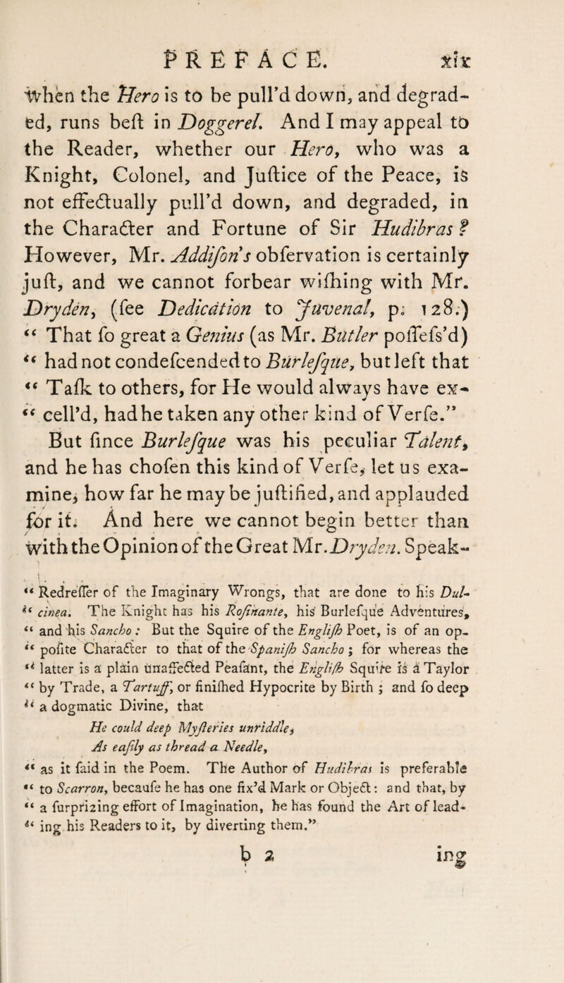 ivhen the Hero is to be pull'd down, and degrad¬ ed, runs beft in Doggerel. And I may appeal to the Reader, whether our Hero, who was a Knight, Colonel, and Juftice of the Peace, is not effectually pull’d down, and degraded, in the Character and Fortune of Sir Hudibras ? However, Mr. Addiforis obfervation is certainly juft, and we cannot forbear wifhing with Mr. Dry den, (fee Dedication to Juvenal, p; 128;) “ That fo great a Ge?iius (as Mr. Butler polTefs’d) “ hadnot condefcendedto Burlefque, butleft that iC Talk to others, for He would always have ex-* “ cell’d, hadhe taken any other kind of Verfe.” But fince Burlefque was his peculiar Talent, and he has chofen this kind of Verfe, let u s exa¬ mine, how far he may be juftified,and applauded for ih And here we cannot begin better than With the Opinion of the Great Mr. Drydeu. Speak- ..... Redrefler of the Imaginary Wrongs, that are done to his DuU if cinea. The Knight has his Roji'rtante, his Burlefque Adventures, “ and hjs Sancho: But the Squire of the Englijh Poet, is of an op- “ pofite Character to that of thQ'SpaniJh Sancho ; for whereas the (i latter is a plain unaffected Peafant, the E?tgli/h Squire is a Taylor <( by Trade, a Tartujf, or finifhed Hypocrite by Birth ; and fo deep ** a dogmatic Divine, that He could deep My/leries unriddle, As eafdy as thread a Needle, ** as it faid in the Poem. The Author of Hudilras is preferable “ to Scarron, becaufe he has one fix’d Mark or Objecl: and that, by “ a furprDing effort of Imagination, he has found the Art of lead- ** ing his Readers to it, by diverting them/’ b 2 ing * +Sr