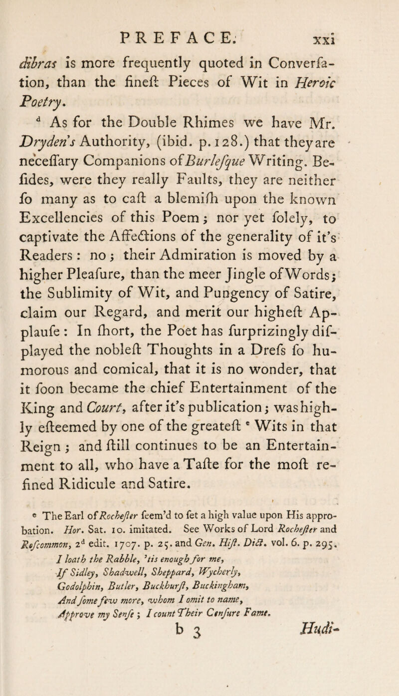 dibras is more frequently quoted in Conversa¬ tion, than the fineft Pieces of Wit in Heroic Poetry. d As for the Double Rhimes we have Mr. Dry dens Authority, (ibid. p. 128.) that they are neceffary Companions ofBurlefque Writing. Be- lides, were they really Faults, they are neither fo many as to caft a blemilh upon the known Excellencies of this Poem; nor yet folely, to captivate the Affedtions of the generality of it’s Readers: no ; their Admiration is moved by a higher Pleafure, than the meer Jingle of Words; the Sublimity of Wit, and Pungency of Satire, claim our Regard, and merit our higheft Ap- plaufe : In fhort, the Poet has furprizingly dis¬ played the nobleft Thoughts in a Drefs So hu¬ morous and comical, that it is no wonder, that it Soon became the chief Entertainment of the King and Court, after it’s publication; was high¬ ly efteemed by one of the greateft e Wits in that Reign ; and ftill continues to be an Entertain¬ ment to all, who have aTafte for the moll: re¬ fined Ridicule and Satire. „ r « The Earl of Rocbefler feem’d to fet a high value upon His appro¬ bation. Hor. Sat. 10. imitated. See Works of Lord Rochefer and Refcommon, 2d edit. 1707. p. 25. and Gen. Hijl. Didl. vol. 6. p. 295. I loath the Rabble, ’tis enough for me, If Sidley, Shadwell, Sheppard, Wycherly* Godolphin, Butler, Buckhurjly Buckingham, And fome few more, whom 1 omit to name, Approve my Sen/e ; I count fheir Cenfire Fame. b 3 Hudi-