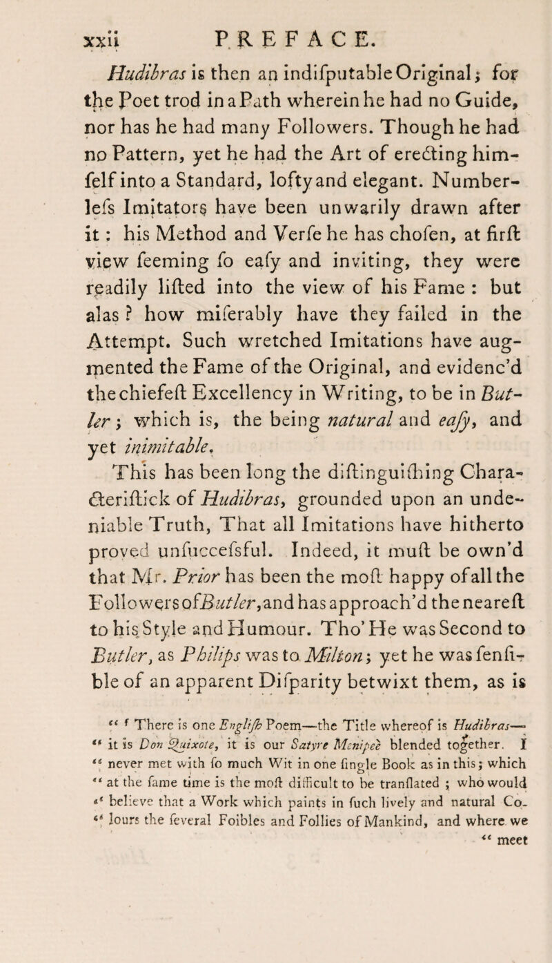 Hudibras is then an indifputable Original y for the Poet trod in a Path wherein he had no Guide, nor has he had many Followers. Though he had no Pattern, yet he had the Art of erecting him- felf into a Standard, lofty and elegant. Number- lefs Imitators have been unwarily drawn after it: his Method and Verfe he has chofen, at firft view feeming fo eafy and inviting, they were rpadily lifted into the view of his Fame : but alas ? how miferably have they failed in the Attempt. Such wretched Imitations have aug¬ mented the Fame of the Original, and evidenc’d thechiefeft Excellency in Writing, to be in But- hr ; which is, the being natural and eafy, and yet inimitable. This has been long the diftinguilhing Chara- fteriftick of Hudibras, grounded upon an unde¬ niable Truth, That all Imitations have hitherto proved unfuccefsful. Indeed, it muft be own’d that Mr. Prior has been the mofc happy of all the Followers off?^/7^r,and has approach’d theneareft to his Style and Humour. Tho’ He was Second to Butler, as Philips was to Milton; yet he was fenfi-r ble of an apparent Difparity betwixt them, as is “ f There is one Englifh Poem—-the Title whereof is Hudibras—» “ it is Don Quixote, it is our Satyre Mcnipee blended together. I te never met with fo much Wit in one fingle Book as in this; which “ at the fame time is the mod difficult to be tranflated ; who would «* believe that a Work which paints in fuch lively and natural Co_ ‘‘ lours the feveral Foibles and Follies of Mankind, and where we “ meet