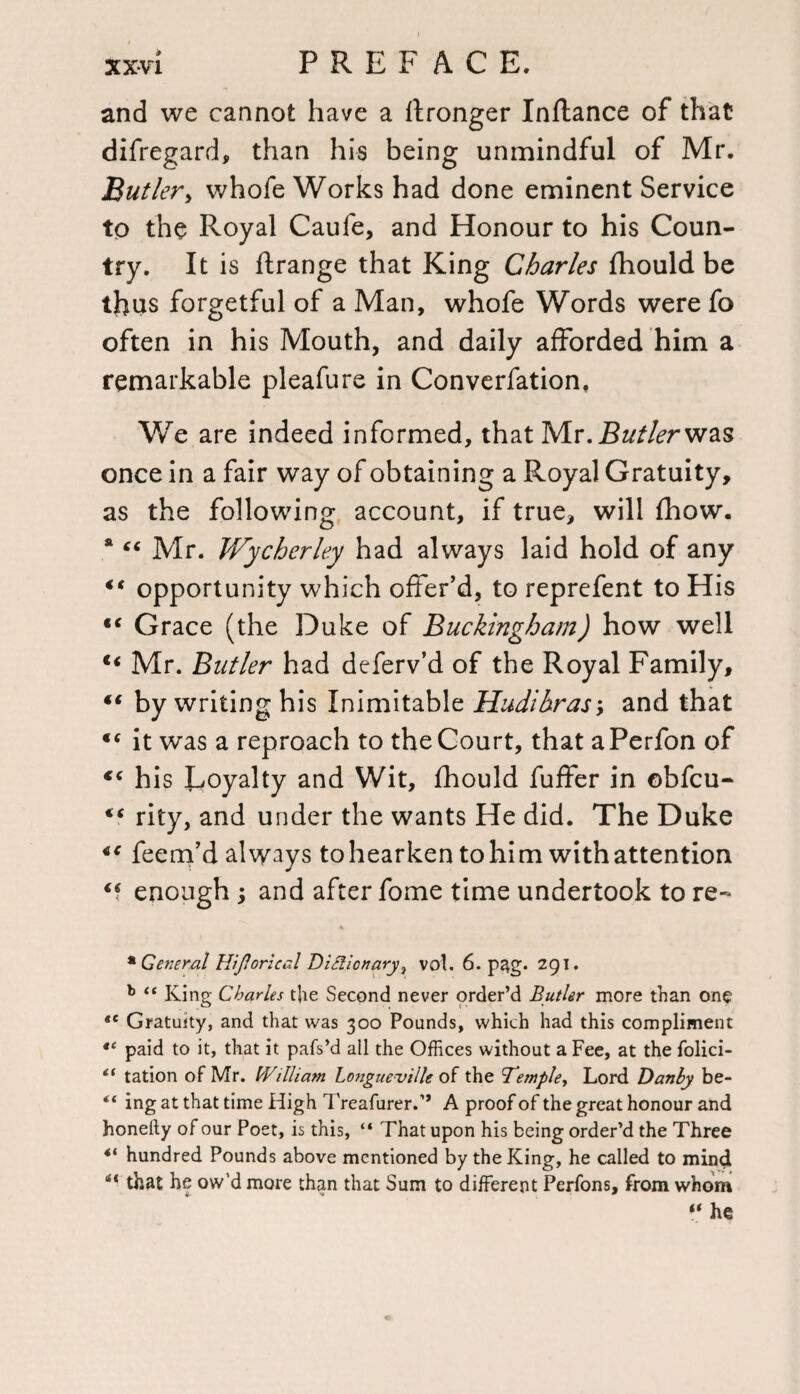 and we cannot have a ftronger Inftance of that difregard, than his being unmindful of Mr. jButler y whofe Works had done eminent Service to the Royal Caufe, and Honour to his Coun¬ try. It is flrange that King Charles fhould be thus forgetful of a Man, whofe Words were fo often in his Mouth, and daily afforded him a remarkable pleafure in Converfation, We are indeed informed, that Mr. jB&tf/<?rwas once in a fair way of obtaining a Royal Gratuity, as the following account, if true, will fhow. a “ Mr. Wycherley had always laid hold of any “ opportunity which offer’d, to reprefent to His tc Grace (the Duke of Buckingham) how well €< Mr. Butler had deferv’d of the Royal Family, ** by writing his Inimitable Hudihras; and that <c it was a reproach to the Court, that aPerfon of €( his Royalty and Wit, fhould fuffer in obfcu- rity, and under the wants He did. The Duke “ feem’d always to hearken to him with attention enough ; and after fome time undertook to re- * General Hiflorieal Dictionary 7 vol. 6. pag. 291. b “ King Charles the Second never order’d Butler more than one *c Gratuity, and that was 300 Pounds, which had this compliment paid to it, that it pafs’d all the Offices without a Fee, at the folici- “ tation of Mr. IVilliam Longue-ville of the 'Ternpie., Lord Danby be- “ ing at that time High Treafurer.’’ A proof of the great honour and honeity of our Poet, is this, “ That upon his being order’d the Three 4i hundred Pounds above mentioned by the King, he called to mind “ that he ow’d more than that Sum to different Perfons, from whom