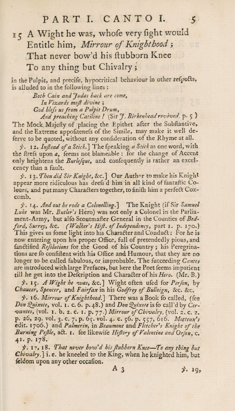 s 5 A Wight he was, whofe very fight would Entitle him, Mirrour of Knighthood; That never bow'd his fiubborn Knee To any thing but Chivalry ; in the Pulpit, and precife, hypocritical behaviour in other refpefts, is alluded to in the following lines: Both Cain and ’Judas back are come,, In Vizards moft divine ; God blefs us from a Pulpit Drum, And preaching Catiline ! (Sir J. Birkenhead revived, p. 5 ) The Mock Majefty of placing the Epithet after the Subftantive, and the Extreme appofitenefs of the Simile, may make it well de- ferve to be quoted, without any confideration of the Rhyme at all. f. 12. Infiead of a Stick.'] The fpeaking a Stick as one word, with the rtrefs upon a, feems not blameable : for the change of Accent only heightens the Burlefque, and confequently is rather an excel- cency than a fault. f. 13. Then did Sir Knight, &c.] Our Author to make his Knight appear more ridiculous has drefs d him in all kind of fan tart ic Co¬ lours, and put many Chara&ers together, to rtnifh him a perfecl Cox¬ comb. f. 14. And out he rode a Colonelling.] The Knight (if Sir Samuel Luke was Mr. Butler s Hero) was not only a Colonel in the Parlia¬ ment-Army, but alfo Scoutmarter General in the Counties of Bed- ford, Surrey, &c. (Walker s Hif. of Independency, part 1. p. 170.) This gives us fome light into his Character and Conduit: For he is now entering upon his proper Office, full of pretendedly pious, and fanclified Refolutions for the Good of his Country; his Peregrina¬ tions are fo confident with his Office and Humour, that they are no longer to be called fabulous, or improbable. The fucceeding Cantos are introduced with large Prefaces, but here the Poet feems impatient till he get into the Defcription and Charadler of his Hero. (Mr. B.) Wight he was, &c.] Wight often ufed for Perfon, by Chaucer, Spencer, and Fairfax in his Godfrey of Bulloign, See. Sec. it. 16. Mirrour of Knighthood.] There was a Book fo called, (fee Don Quixote, vol. 1. c. 6. p. 48.) and Don Quixote isfo call’d by Cer¬ vantes, (vol. I. b. 2. C. I. p. 77.) Mirrour of Chivalry, (vol. 2. c. 2. p. 26, 29. vol. 3. c. 7.p. 65. vol. 4. c. 56. p. 557, 616. Mojteux’s edit. 1706.) and Palmerin, in Beaumont and Fletcher’s Knight of the Burning Peflle, adt. 1. fee likewife Hifory of Valentine and Orjon, c. 41. p. 178. f. 17, 18. That never bow’d his flub born Knee—To any thing but Chivalry.] i, e. he kneeled to the King, when he knighted him, but icldom upon any other occafion, ^ 3 f- 3 9?