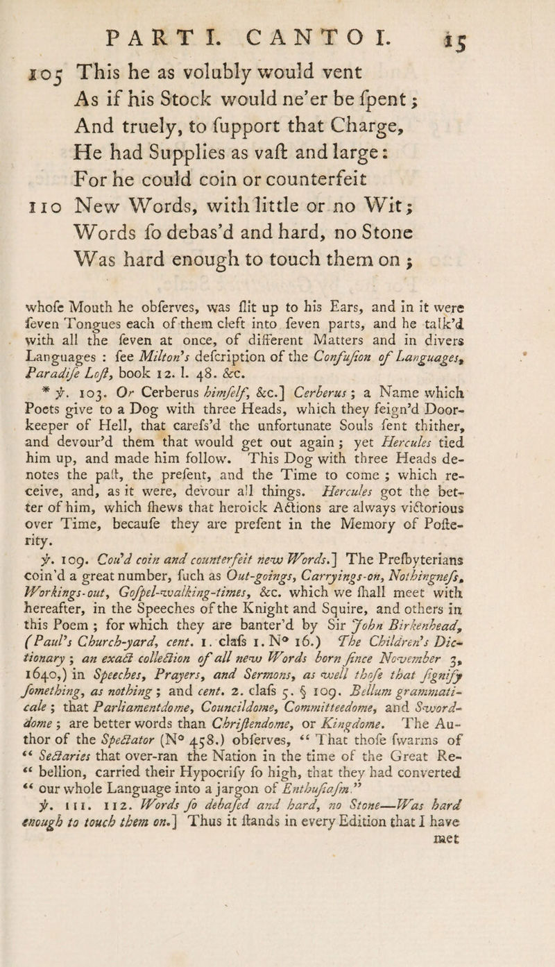 105 This he as volubly would vent As if his Stock would ne’er be fpent; And truely, to fupport that Charge, He had Supplies as vaft and large: For he could coin or counterfeit 110 New Words, with little or no Wit; Words fo debas’d and hard, no Stone Was hard enough to touch them on ; whofe Mouth he obferves, was flit up to his Ears, and in it were feven Tongues each of them cleft into feven parts, and he talk’d with all the feven at once, of different Matters and in divers Languages : fee Milton’s defcription of the Confujion of Languages* Paradife Loft, book 12. 1. 48. &c. * f. 103. Or Cerberus himfelf &c.] Cerberus', a Name which Poets give to a Dog with three Heads, which they feign’d Door¬ keeper of Hell, that carefs’d the unfortunate Souls fent thither, and devour’d them that would get out again ; yet Hercules tied him up, and made him follow. This Dog with three Heads de¬ notes the pall, the prefent, and the Time to come ; which re¬ ceive, and, as it were, devour all things. Hercules got the bet¬ ter of him, which ihews that heroick Actions are always viftorious over Time, becaufe they are prefent in the Memory of Polie- rity. f. 109. Could coin and counterfeit new Words.] The Prefbyterians coin’d a great number, fuch as Out-goings, Carryings-on, Nothingnefs, Workings-out, Gofpel-wa'lking-times, See. which we fhall meet with hereafter, in the Speeches of the Knight and Squire, and others in this Poem ; for which they are banter’d by Sir John Birkenhead, (Paul’s Church-yard, cent. I. clafs i.N° 16.) The Children’s Dic¬ tionary ; an exadi colie diion of all new Words born fence November 3, 1640,) in Speeches, Prayers, and Sermons, as well thofe that fgntfy fomething, as nothing', and cent. 2. clafs 5. § 109. Beilum grammati¬ cal ; that Parliament do me, Councildome, Committeedome, and Sword- dome ; are better words than Chriftendome, or Kingdome. The Au¬ thor of the Spediator (N° 458.) obferves, “ That thofe fwarms of ** Sediaries that over-ran the Nation in the time of the Great Re- <e bellion, carried their Hypocrify fo high, that they had converted « our whole Language into a jargon of Enthuftafm” i/. ill. 11 2. Words fo debafed and hard, no Stone—Was hard enough to touch them on.] Thus it Hands in every Edition that I haye met