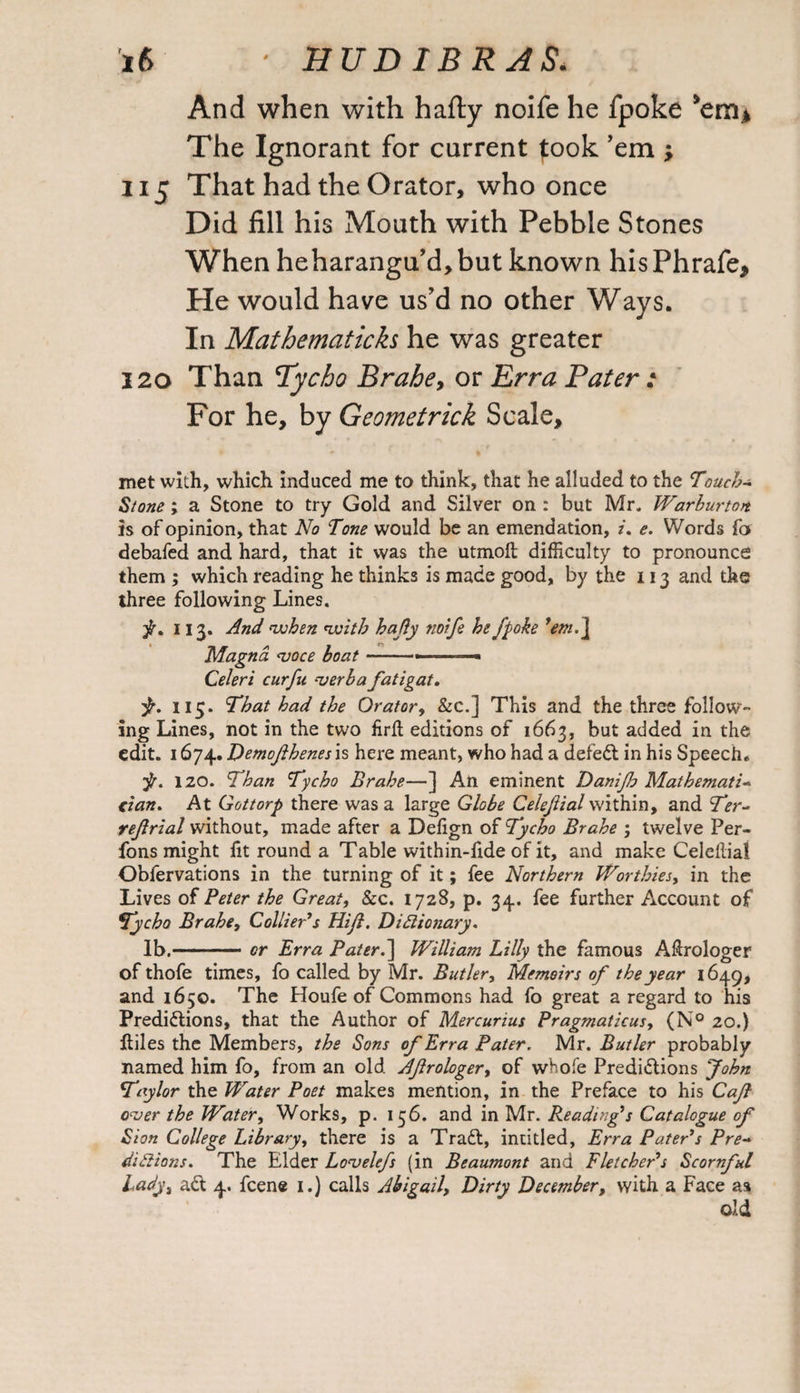 And when with hafty noife he fpoke The Ignorant for current fook ’em ; 115 That had the Orator, who once Did fill his Mouth with Pebble Stones When heharangu’d, but known his Phrafe, He would have us’d no other Ways. In Mathematicks he was greater 120 Than Tycho Brahe, or Erra Pater : For he, by Geometrick Scale, met with, which induced me to think, that he alluded to the Touch- Stone ; a Stone to try Gold and Silver on : but Mr* Warburton is of opinion, that No Tone would be an emendation, /. e. Words fo debafed and hard, that it was the utmoft difficulty to pronounce them ; which reading he thinks is made good, by the 113 and the three following Lines. f. 113. And '-when nvith hafiy no['fe he fpoke ’em. ] Magna <voce boat.... Celeri curfu •verba fatigat. ■jr. 113. That had the Orator, &c.] This and the three follow¬ ing Lines, not in the two firll editions of 1663, but added in the edit. 1674. Demofthenes is here meant, who had a defeCt in his Speech. pr. 120. Than Tycho Brahe—] An eminent Danifb Mathemati¬ cian. At Gottorp there was a large Globe Celejiial within, and Ter- ref rial without, made after a Defign of Tycho Brahe ; twelve Per- fons might fit round a Table within-fide of it, and make Celeilial Obfervations in the turning of it; fee Northern Worthies, in the Lives of Peter the Great, &c. 1728, p. 34. fee further Account of Tycho Brahe, Collier’s Hi ft. Dictionary. lb.-— or Erra Pater.] William Lilly the famous Aftrologer of thofe times, fo called by Mr. Butler, Memoirs of the year 1649, and 1650. The Houfe of Commons had fo great a regard to his Predictions, that the Author of Mercurius Pragmaticus, (N° 20.) Itiles the Members, the Sons of Erra Pater. Mr. Butler probably named him fo, from an old Afrologer, of whofe Predictions John Taylor the Water Poet makes mention, in the Preface to his Caft over the Water, Works, p. 156. and in Mr. Reading’s Catalogue of Sion College Library, there is a TraCt, intitled, Erra Pater’s Pre¬ dictions. The Elder Lovelefs (in Beaumont and Fletcher’s Scornful Lady, aCt 4. fcene 1.) calls Abigail, Dirty December, with a Face as