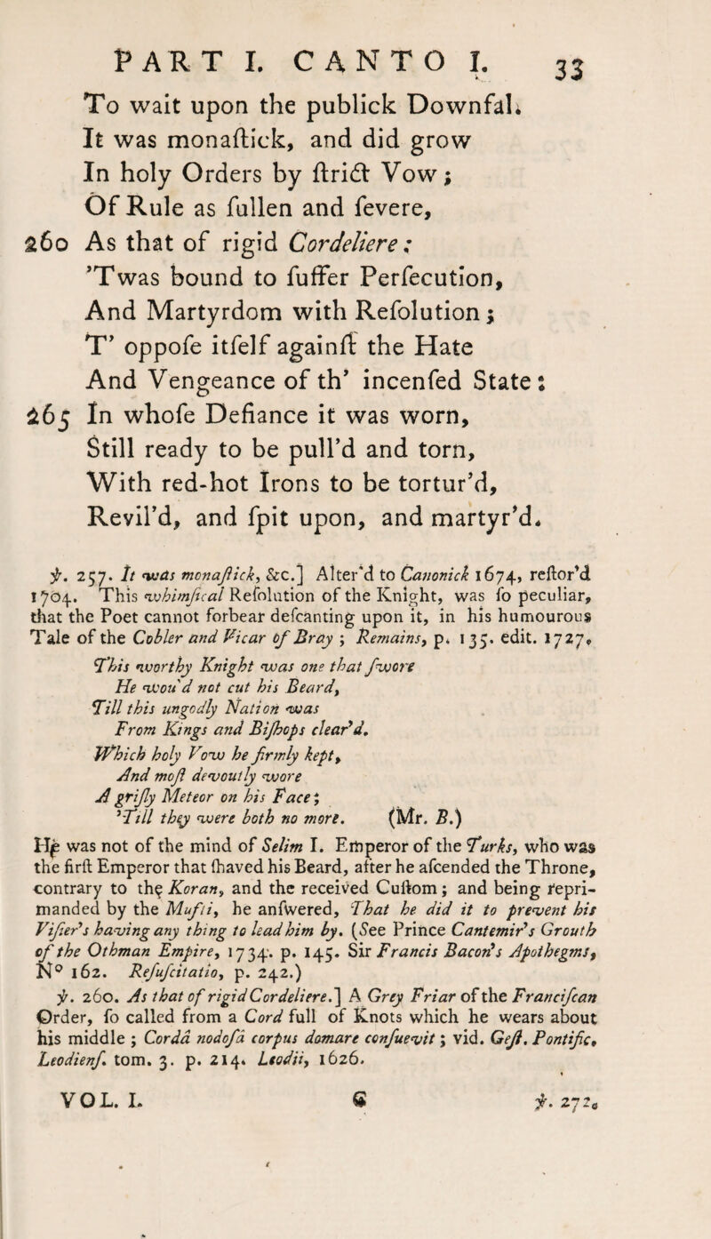 To wait upon the publick DownfaL It was monaftick, and did grow In holy Orders by drift Vowj Of Rule as fallen and fevere, £60 As that of rigid Cordeliere ; ’Twas bound to fuffer Perfecution, And Martyrdom with Refolution; T’ oppofe itfelf againfi: the Hate And Vengeance of th’ incenfed State: $65 In whofe Defiance it was worn. Still ready to be pull’d and torn. With red-hot Irons to be tortur’d. Revil’d, and fpit upon, and martyr’d* p. 257. It was mcnaflick, &c.] Alter'd to Canonick 1674, reftorM 1704. This wbimfcal Refolution of the Knight, was fo peculiar, that the Poet cannot forbear defcanting upon it, in his humourous Tale of the Cobler and Vicar tf Bray ; Remains, p* 135. edit. 1727, This worthy Knight was one that /wore He won d not cut his Beard, Till this ungodly Nation was From Kings and Bijhops clear'd. Which holy Vow he firmly kept, And mof devoutly wore A grify Meteor on his Face; 'Till they were both no more. (Mr. B.) H£ was not of the mind of Selim I. Emperor of the Turks, who was the firft Emperor that Ihaved his Beard, after he afcended the Throne, contrary to th^ Koran, and the received Cuilom; and being repri¬ manded by the Mufti, he anfwered. That he did it to prevent his Fifeds having any thing to lead him by. (.See Prince Cant emir's Grout b of the Othman Empire, 1734. p. 145. Sir Francis Bacon's Apothegms, N9 162. Refufcitatioy p. 242.) p. 260. As that of rigid Cor deliere.~\ A Grey Friar of the Fr andfcan Order, fo called from a Cord full of Knots which he wears about his middle ; Cor da nodofa corpus domare confuevit; vid. Gejl. Pontifc, Leodienf tom. 3. p. 2144 Lead'd, 1626. G p. 27 2® / VOL. I.