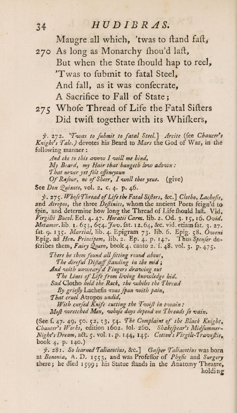 HUDIBRAS. Maugre all which, ’twas to dand fall, 270 As long as Monarchy fhoifd lad. But when the State Ihould hap to reel, 'Twas to fubmit to fatal Steel, And fall, as it was confecrate, A Sacrifice to Fall of State; 275 Whofe Thread of Life the Fatal Siders Did twid together with its Whifkers, j/. 272. 'Twas to fubmit to fatal Steel.'] Arcite (fee Chaucer*s Knight*s Ttale.) devotes his Beard to Mars the God of War, in the following manner: And eke to this avow I will me bind, My Beard, my Hair that hangeth low adown : That never yet felt ojfencyoun Of Rafour, ne of Sheer, I wall thee yeue. (give) See Hon Quixote, vol. 2. c. 4. p. 46. f. 275. WhofeThread of Life the Fatal Siflers, &c.] Clotho, Lachefs, and Atropos, the three Deftinies, whom the ancient Poets feign’d to fpin, and determine how long the Thread of Life Ihould laft. Vid, Virgilii Bucol. Eel. 4. 47. Horatii Carm, lib. 2. Od. 3. 15, 16. Ovid, Metatnor. lib. 1. 653, 634. Juv. fat. 12.64, &c. vid. etiam fat. 3.27. fat. 9. 135. Martial, lib. 4. Epigram 73. lib. 6. Epig. 58. Owens Epig. ad Hen, Principem, lib. 2. Ep. 4. p. 147. Thus Spenfer de- feribes them, Fairy Queen, book 4. canto 2. f. 48. vol. 3. p. 475. There he them found all fitting round about, The direful Hijtaf )■landing in the mid; And with unweary d Fingers drawing out The Lines of Life from living knowledge hid. Sad Clotho held the Rock, the whiles the Thread By griefy Lachelis vjas fpun with pain, That cruel Atropos undid, With curfed Knife cutting the Twifi in twain : Mofi wretched Men, whofe days depend on Threads fo vain, (See f. 47. 49, 30. 52, q 3, 34. The Complaint of the Black Knight, Chaucer*s Works, edition 1602. fol. 260. Shakefpear*s Midfummer- Night*s Dream, aft. 3. vol. 1. p. 144, 143. Cotton s Virgile-Travefie, book 4, p. 140.) jr, 281. So learned Taliacotius, &c.] Gafper Taliacotius was bom at Bononia, A. D. 1353, and was Profelfor of Phyfic and Surgery there; he died 1599; his Statue hands in the Anatomy Theatre, holding