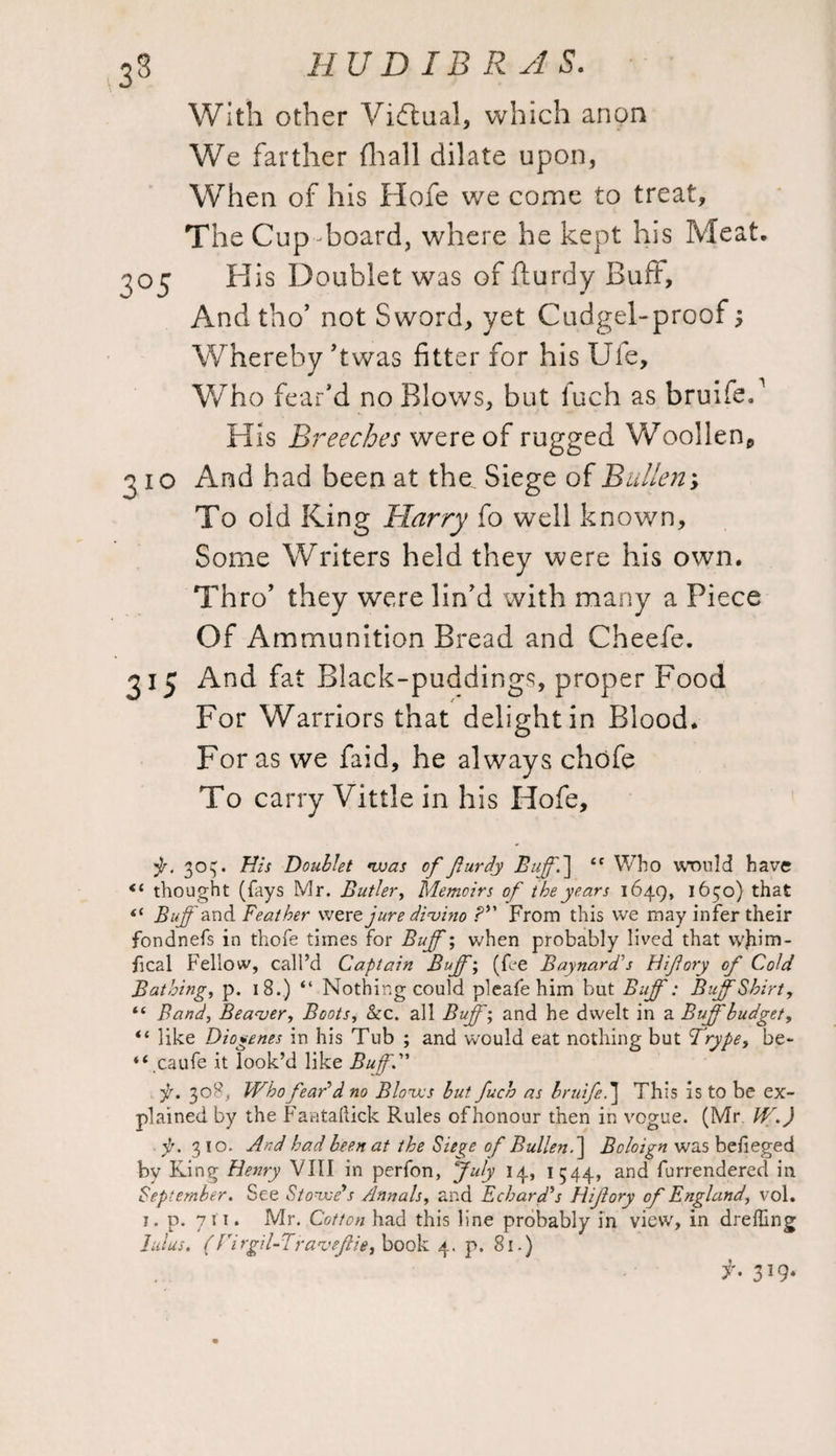 33 With other Virtual, which anon We farther (hall dilate upon, When of his Hofe we come to treat. The Cup-board, where he kept his Meat. H is Doublet was of fturdy Buff, And tho’ not Sword, yet Cudgel-proof3 Whereby ’twas fitter for his Uie, Who fear’d no Blows, but loch as bruifeP His Breeches were of rugged Woollen,, 310 And had been at the Siege of Bullen; To old King Harry fo well known, Some Writers held they were his own. Thro' they were lin’d with many a Piece Of Ammunition Bread and Cheefe. 315 And fat Black-puddings, proper Food For Warriors that delight in Blood. For as we faid, he always chofe To carry Vittle in his Hofe, jr. 303. His Doublet was of furdy Bifff\ tc Who would have thought (fays Mr. Butler, Memoirs of the years 1649, 1630) that (i Buff and Feather were jure divino ?*' From this we may infer their fondnefs in thofe times for Buff; when probably lived that wjiim- fical Fellow, call’d Captain Buffi (fee Baynard's Hifory of Cold Bathing, p. i 8.) “ Nothing could pleafe him but Buff: Buff Shirt, “ Band, Beaver, Boots, &c. all Buffi and he dwelt in a Buff'budget, “ like Diogenes in his Tub ; and would eat nothing but Trype, be- “.caufe it look’d like Buff1” p. 308, Who fear'd no Blows but fuch as bruifed\ This is to be ex¬ plained by the Faataftick Rules of honour then in vogue. (Mr W.) jj. 310. And had been at the Siege of Bullen.] Boloign was befieged by King Henry VIII in perfon, July 14, I 544, and furrendered in September. See Stowe's Annals, and Echard's Hifory of England, vol. 1. p. 711. Mr. Cotton had this line probably in view, in dreffing lulus. (rirgil-Traveffie, book 4. p. 81.) f- 319*