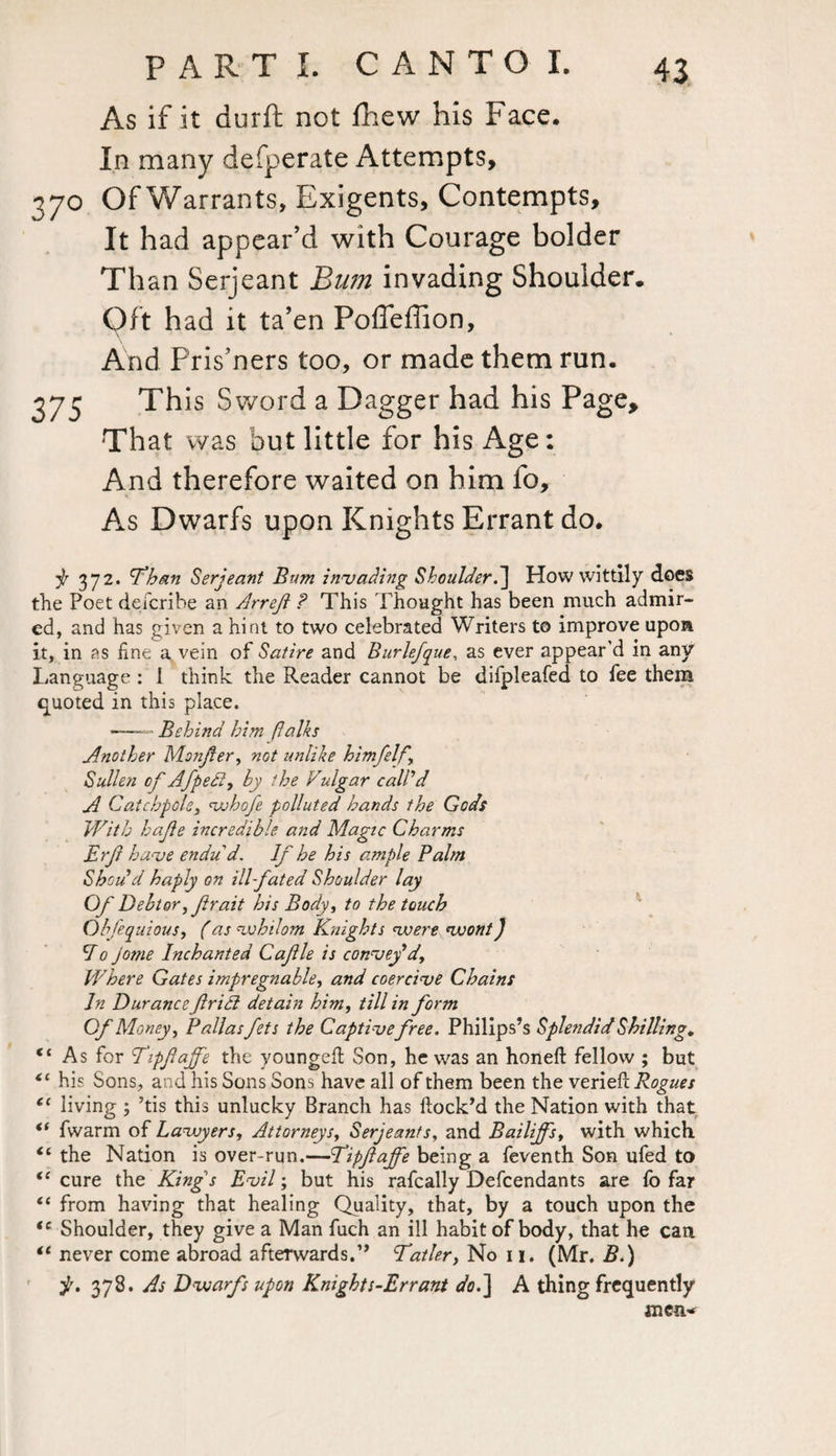 As if it durft not fhew his Face. In many defperate Attempts, 370 Of Warrants, Exigents, Contempts, It had appear’d with Courage bolder Than Serjeant Bum invading Shoulder. Oft had it ta’en Poffeffion, And Pris’ners too, or made them run. 373 This Sword a Dagger had his Page, That was but little for his Age: And therefore waited on him fo. As Dwarfs upon Knights Errant do. ^ 372. Than Serjeant Bum invading Shoulder.] How wittily does the Poet dei'cribe an Arref ? This Thought has been much admir¬ ed, and has given a hint to two celebrated Writers to improve upon it, in as fine a vein of Satire and Burlefque, as ever appear’d in any Language: 1 think the Reader cannot be difpleafed to fee them quoted in this place. ——• Behind him (talks Another Monjier, not unlike himfelf. Sullen of Afpedi, by the Vulgar call’d A Catchpots, whofe polluted hands the Gods With hajie incredible and Magic Charms Erf have endu d. If he his ample Palm Shodd haply on ill-fated Shoulder lay Of Debtor, frait his Body, to the touch Obfequious, (as whilom Knights voere wont) do jome Inchanted Cafle is convey’d, Where Gates impregnable, and coercive Chains In Durance firidl detain him, till in form Of Money, Pallas fets the Captive free. Philips’s Splendid Shilling, (t As for Tipfajfe the youngeft Son, he was an honeft fellow ; but <c his Sons, and his Sons Sons have all of them been the verieft Rogues cc living ; ’tis this unlucky Branch has flock’d the Nation with that “ fwarm of Lawyers, Attorneys, Serjeants, and Bailiffs, with which <e the Nation is over-run.—Tipfajfe being a feventh Son ufed to <c cure the King s Evil; but his rafcally Descendants are fo far “ from having that healing Quality, that, by a touch upon the Shoulder, they give a Man fuch an ill habit of body, that he can never come abroad afterwards.” Tatler, No 11. (Mr. B.) jt. 378. As Dwarfs upon Knights-Errant dod\ A thing frequently men* <( a