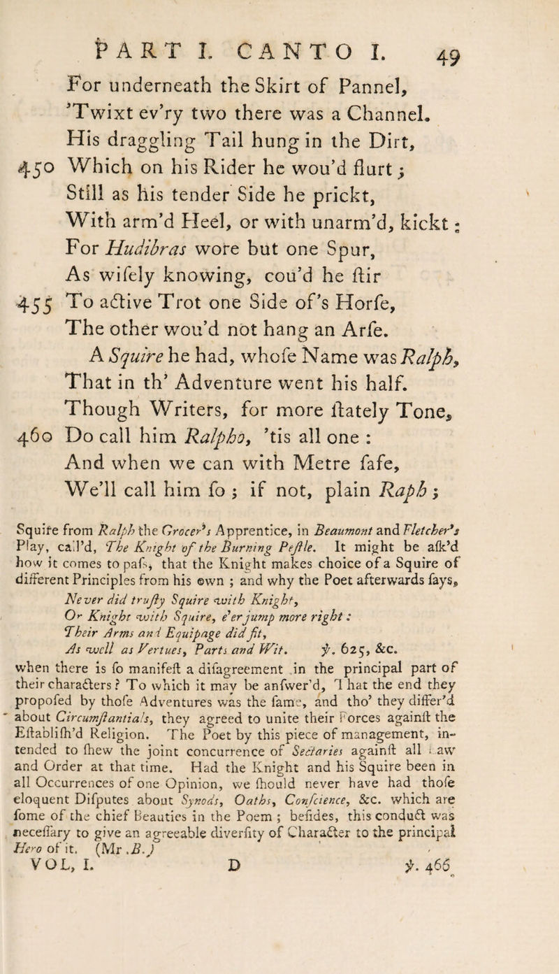 For underneath the Skirt of Pannel, ’Twixt ev’ry two there was a Channel. His dra ggling Tail hung in the Dirt, 450 Which on his Rider he wou’d flurt; Still as his tender Side he prickt, With arm’d Heel, or with unarm’d, kickt; For Hudibras wore but one Spur, As wifely knowing, cou’d he flir 455 To adtive Trot one Side of’s Horfe, The other wou’d not hang an Arfe. A Squire he had, whofe Name was Ralph* That in th’ Adventure went his half. Though Writers, for more lfately Tone* 460 Do call him Ralpho, ’tis all one : And when we can with Metre fafe. We’ll call him fo ; if not, plain Rapb; Squire from Ralph the Grocer's Apprentice, in Beaumont and Fletcher's Play, call’d, The Knight of the Burning Pejile. It might be afk’d how it comes to paL* that the Knight makes choice of a Squire of different Principles from his ©wn ; and why the Poet afterwards fays. Never did trujly Squire with Knight, O'- Knight with Squire, e'er jump more right: Their Arms ani Equipage did jit. As well as KertueSy Parts and Wit. 625, &C. when there is fo manifeft a aiiagreement in the principal part of their characters ? To which it may be anfwer’d, 1 hat the end they propofed by thofe Adventures was the fame, and tho’ they differ'd about Circumjlantialsy they agreed to unite their Forces againif the Elfablifh’d Religion. The Poet by this piece of management, in¬ tended to fhew the joint concurrence of Sectaries againft all ; aw and Order at that time. Had the Knight and his Squire been in all Occurrences of one Opinion, we fhould never have had thofe eloquent Difputes about Synods, Oathsy Confaence, &c. which are dome of the chief Beauties in the Poem ; beiides, this conduct was neceffary to give an agreeable diverfity of Character to the principal Hero of it. (Mr >B.) VOL, I. ' D 3K466 D