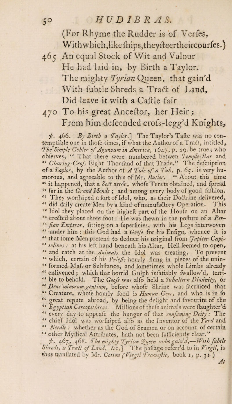 5° (For Rhyme the Rudder is of Verfes, With which, like {hips, theyfteertheircourfes.) 465 An equal Stock of Wit and Valour He had laid in, by Birth a Taylor. The mighty ‘Tyrian Queen, that gain'd With fubtle Shreds a Trade of Land, Did leave it with a Caftle fair 470 To his great Anceftor, her Heir; From him defcended crofs-legg’d Knights, 466. By Birth a Taylor.\ The Taylor’s Take was no con¬ temptible one in thofe times, if what the Author of a Trail, intitled. The Simple Cobler cf Agawam in America, 1647, p. 29. be true ; who ©bferves, “ That there were numbered betwen Temple-Bar and “ Charing-Crofs Eight Thoufand of that Trade.” The deferiptiott of a Taylor, by the Author of A Tale of a Tub, p. 65. is very hu¬ morous, and agreeable to this of Mr. Butler. “ About this time ** it happened, that a SeB arofe, whofe Tenets obtained, and fpread far in the Grand Monde ; and among every body of good fafhion. et They worfhiped a fort of Idol, who, as their Do&rine delivered, did daily create Men by a kind ofmanufafrory Operation. This s< Idol they placed on the higheft part of the Houfe on an Altar ere&ed about three foot: He was (hewn in the pofture of a Per- fan Emperor, fitting on a fuperficies, with his Legs interwoven s< under him : this God had a Gocfe for his Enfign, whence it is ** that fome Men pretend to deduce his original from Jupiter Capi- t( tolinus : at his left hand beneath his Altar, Hell feemed to open* “ and catch at the Animals the Idol was creating. To prevent “ which, certain of his Briefs hourly flung in pieces of the unin- “ formed Mafsor Subftance, and fometimes whole Limbs already “ enlivened ; which that horrid Gulph infatiably fwallow’d, terri- “ ble to behold. The Goofe was alfo held a Subaltern Divinity, or tc Deus ininorum gentium, before whofe Shrine was facrificed that “ Creature, whofe hourly food is Human Gore, and who is in fo “ great repute abroad, by being the delight and favourite of the “ Egyptian Cercopithecus. Millions of thefe animals were flaughter'd “ every day to appeafe the hunger of that confuming Deity : The chief Idol was worfhiped alfo as the Inventor of the Yard and “ Needle : whether as the God of Seamen or on account of certain “ other Myftical Attributes, hath not been fufficiently clear.” it. 467, 468. The mighty Tyrian Queen who gain d,—Hitk fubtle Shreds, a TraB of Land, &c, j The paffage referr’d to in Virgil, is thus tranflated by Mr. Cotton (Virgil Traveflie, book j. p. 31 ) At