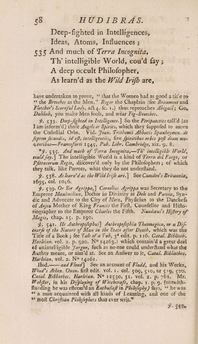 Deep-fighted in Intelligences, Ideas, Atoms, Influences3 535 And much of Terra Incognita, Th’ intelligible World, cou’d fay 3 A deep occult Philofopher, As learn’d as the Wild Irijh are, have undertaken to prove, “ that the Women had as good a tide to <i the Breeches as the Men.'31 Roger the Chaplain (fee Beaumont and Fletcher's Scornful Lady, adl 4. fc. 1.) thus reproaches Abigail; Gc> Dalilah, you make Men fools, and wear Fig-Breeches. jr. 533. Deep-fighted in Intelligence.] So the Peripatetics call’d (as I am inform’d) thole Angels or Spirits, which they fuppofed to move the Cceletial Orbs. Vid. Joan. Frithemii Abbatis Spanheymen. de fepietn J'ecundis, id efi, intelligentiis, five fpiritibus or bis pofl deum via- ventibus—Francofurti 1545, Pub. Libr. Cambridge, xix. 9. 8. *f. 5 35. And much of Terra Incognita,—Fid intelligible World €ouldfay.] The intelligible World is a kind of Terra del Fuego} or PJittacorum Regio, difcover’d only by the Philofophers; of which they talk, like Parrots, what they do not underftand. f. 53 8. As learn'd as the Wild Irijh are.] See Camden> Britanniax ?6g$, col. 1046. f. 539. Or Sir dgrippa,] Cornelius Agrippa was Secretary to the Emperor Maximilian, Dodtor in Divinity at Dole and Pavia,, Syn-* die and Advocate to the City of Metz, Phyfician to the Dutchefs of Anjou Mother of King Francis the Firfl, Counfellor and Hifto- riographer to the Emperor Charles the Fifth. Naud&us's Hifory of Magic, chap. 15. p. 190. 541. He Anthropofophus] Anthropofophia Theomagica, or a Difi- eourfe of the Nature of Man in the State after Death, which was the Title of a Book ; fee Pale of a Pub, 3d edit. p. 116. Catal. Biblioth. Harleian. vol. 2. p. 920. N° 14263.) which contain’d a great deal of uninteldgible Jargon, fuch as no one could underftand what the Author meant, or aim’d at. See an Anfwer to it, Catal. Billiothec. Harleian. vol. 2. N° 14261. ibid.-andFloudf See an account of Fludd, aud his Works* Wood's Athen. Oxon. firff edit. vol. 1. col. 509, 510, or 519, 320. Catal Bibhothec. Harleian. N° 12530, 31. vol. 2. p. 761. Mr. Webfler, in his Dfplaying of Witchcraft, chap. 1. p. 9. (notwiths¬ tanding he was efteem’d an Enthufiafi in Philofophy) fays, ts he was “ a man acquainted with all kinds of Learning, and one of the *i JJioft Qbrifiian Philofophers that ever writ.’5 54T>-