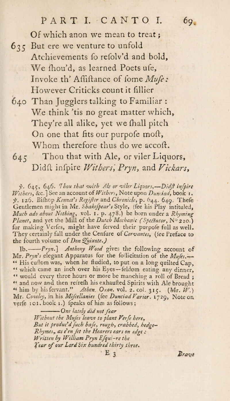 Of which anon we mean to treat; But ere we venture to unfold Atchievements fo refolv’d and bold. We fhou’d, as learned Poets ufe, Invoke th’ Affiftance of iomzMufe: However Criticks countit fillier Than Jugglers talking to Familiar : We think his no great matter which. They’re all alike, yet we fhall pitch On one that fits our purpofe moft, Whom therefore thus do we accoft. Thou that with Ale, or viler Liquors, Did ft infpire Withers, Pryn, and Vickars, y, 64$, 646. Lhou that with Ah or viler Liquors,—Didj? infpire Withers, &c.] See an account of Withers, Note upon Dunciad, book i. f. 126. Bilhop Kenneth Regifer and Chronicle, p. 644. 649. Thefe Gentlemen might in Mr. Shakefpear's Style, (fee his Hay intituled. Much ado about Nothing, vol. I. p. 478.) be born under a Rhyming Planet, and yet the Mill of the Dutch Mechanic (Spectator, N°2zo.) for making Verfes, might have ferved their purpofe full as well. They certainly fall under the Cenfure of Cervantes, (lee Preface to the fourth volume of Don Quixote.) Ib.-Prynd] Anthony Wood gives the following account of Mr. Pryn's elegant Apparatus for the follicitation of the Mufes.-— “ His cudom was, when he ftudied, to put on a long quilted Cap, “ which came an inch over his Eyes — feldom eating any dinner, “ would every three hours or more be manching a roll of Bread ; “ and now and then retrefh his exhaufted Spirits with Ale brought ** him by hisfervant.” Athen. Qxon. vol. 2. col. 315. (Mr. W.) Mr. Cowley, in his Mifcellanies (fee Dunciad Varior. 1729, Note on. verfe 101. book 1.) fpeaks of him as follows: .One lately did not fear Without the Mufes leave to plant Verfe here. But it produc'dfuch hafe, rough, crabbed, hedge— Rhymes r as e'en fet the Hearers ears on edge : Written by William Pryn Efqui-re the Tear of our Lord Six hundred thirty three. •E 3