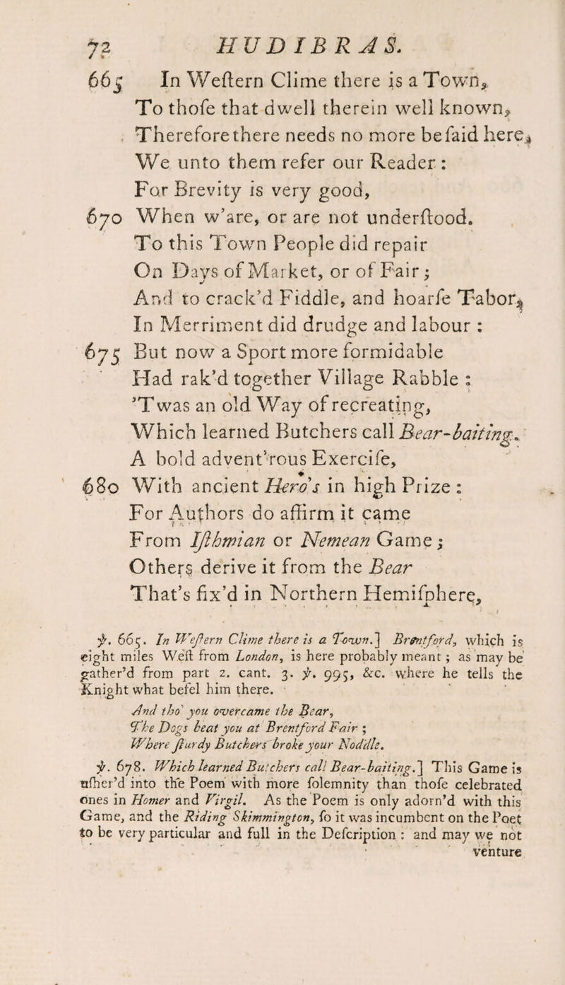 / % 05 In Weffern Clime there is a Town* To thofe that dwell therein well known* t Th ereforethere needs no more befaidhere,* We unto them refer our Reader : For Brevity is very good, When w’are, or are not underftood. To th is Town People did repair On Days of Market, or of Fair; And to crack’d Fiddle, and hoarfe Tabor.* In Merriment did drudge and labour : 675 But now a Sport more formidable Had rak’d together Village Rabble : JT was an old Way of recreating, Which learned Butchers call Bear-baiting* A bold adventurous Exercife, 680 With ancient Hems in high Prize: For Authors do affirm it came From IJihmian or Nerne an Game; Others derive it from the Bear That’s fix’d in Northern Hemifbhere. . •• . JL ' •$r. 665. In Weftern Clime there is a T-ovon.'j Brpntford, which is eight miles Weft from London, is here probably meant; as may be gather’d from part z. cant. 3. f. 995, &c. where he tells the Knight what befel him there. ■And tho you overcame the Bear, cfke Dogs heat you at Brentford Fair ; Where fturdy Butchers broke your Noddle. ^.678. Which learned Butchers call Bear-baiting.~\ This Game is ttfher’d into the Poem with more folemnity than thofe celebrated ones in Homer and Virgil. As the Poem is only adorn’d with this Game, and the Riding Skimmington, fo it was incumbent on the Poet to be very particular and full in the Defcription : and may we not venture