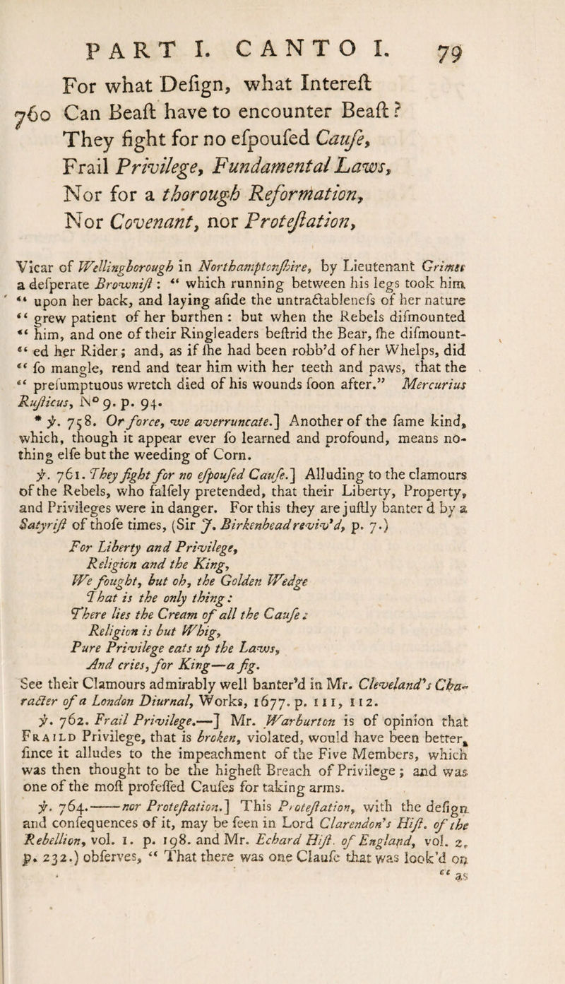 For what Defign, what Intereft 760 Can Beaft have to encounter Beaft ? They fight for no efpoufed Caufe, Frail Privilege, Fundamental Laws, Nor for a thorough Reformation, Nor Covenant, nor Protefation, Vicar of Wellingborough in Northamptcnjbire, by Lieutenant Grime a defperate Brovonift: “ which running between his legs took him. 44 upon her back, and laying afide the untra&ablenefs of her nature 44 grew patient of her burthen : but when the Rebels difmounted 44 him, and one of their Ringleaders bedrid the Bear, fhe difmount- 44 ed her Rider; and, as if lhe had been robb’d of her Whelps, did 44 fo mangle, rend and tear him with her teeth and paws, that the 44 preiumptuous wretch died of his wounds foon after.” Mercurius Rufiicus, 9. p. 94. * p. 758. Or force, five averruncate.] Another of the fame kind, which, though it appear ever fo learned and profound, means no¬ thing elfe but the weeding of Corn. 761. 'They fight for no efpoufed Caufe.~\ Alluding to the clamours of the Rebels, who falfely pretended, that their Liberty, Property, and Privileges were in danger. For this they are juftly banter d by a Satyrifi of thofe times, (Sir J, Birkenhead reviv* d, p.7.) For Liberty and Privilege, Religion and the King, We fought, hut oh, the Golden Wedge 1 hat is the only thing : There lies the Cream of all the Caufie z Religion is but Whig, Pure Privilege eats up the Lavos, And cries, for King—a fg. See their Clamours admirably well banter’d in Mr. Cleveland's Cba~ rader of a London Diurnal, Works, 1677. p. ill, 112. p. 762. Frail Privilege.—] Mr. Warburton is of opinion that Fraild Privilege, that is broken, violated, would have been better* hnce it alludes to the impeachment of the Five Members, which was then thought to be the higheft Breach of Privilege; and was- one of the mod profeffed Caufes for taking arms. p. 764. —nor Protefation.] This P>otefiation, with the defigrr and confequences of it, may be feen in Lord Clarendon’s Hifi. of the Rebellion, vol. I. p. 198. and Mr. Echard Hifi. of England, vol. zr jp* 232.} obferves, 44 That there was one Claufe that was look’d on * ct as