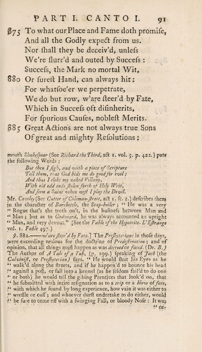 J?75 To what ourPlace and Fame doth promife? And all the Godly expedt from us. Nor (hall they be deceiv'd, unlefs We're flurr’d and outed by Succefs : Succefs, the Mark no mortal Wit, 880 Or fureft Hand, can always hit; For whatfoe'er we perpetrate. We do but row, w'are (leer’d by Fate, Which in Succefs oft difinherits, V V For fpurious Caufes, nobleft Merits. 885 Great Adions are not always true Sops Of great and mighty Refolutions; mouth Shakefpear (See Richard the Third, act 1. vol. 5. p. 422.) puts the following Words : But then I flgb, and with a piece of Scripture 1Tell them, that God bids me do good for evil: And thus I cloke my naked Vill any ^ With old odd ends folen forth of Holy Writ, And feern a Saint when mof 1 play the De vil. Mr. Cowley (See Cutter of Coleman-freet, aft I. fc. 2.) defcribes them in the charadter of Barebcttle, the Soap-boiler ; “ He was a very “ Rogue that’s the truth 011’t, in the buftnefs between Man and “ Man ; but as to Godward, he was always accounted an upright “ Man, and very devout.” (See the Fable of the Hypocrite. UEf range vol. I. Fable 497.) f. 882.——w are fleer d by Fate.] The Rrefoyterians in thofe days, jvere exceeding zealous for the doflrine of Predeflination m> and of opinion, that all things muft happen as was decreed or fated. (Dr. B.) The Authpr of A Tale of a Tub, (p. 199.) fpeaking of jack (the Calvinifl, or Prejbyterian) fays, “ He would fhut his Eyes as he “ walk’d along the ftreets, and if he happen’d to bounce his head ** againfl a poll, or fall into a kennel (as he feldom fail’d to do one “ or both) he would tell the gibing Prentjces that look’d on, that “ he fubmitted with inure refignation as to a trip or a blow offate, ‘‘ with which he found by long experience, how vain it was either to “ wreftle or cuff; and whoever durft undertake to do either, would f ‘ be fure to come off with a fwinging Fall, or bloody Nofe : It was ff pr-