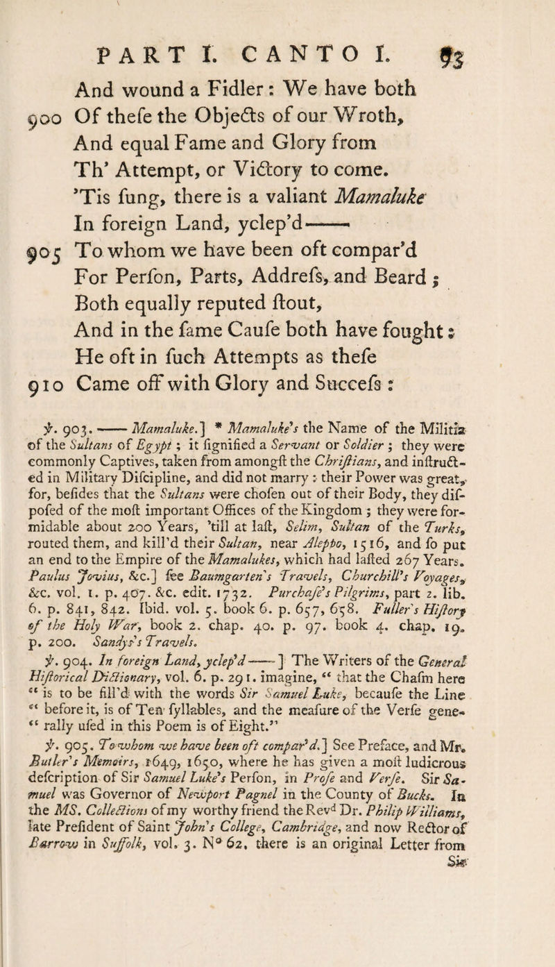 And wound a Fidler: We have both 900 Of thefe the Objects of our Wroth, And equal Fame and Glory from Th’ Attempt, or Victory to come. ’Tis fung, there is a valiant Mamaluke In foreign Land, yclep’d — 905 To whom we have been oft compar’d For Perfon, Parts, Addrefs, and Beard 1 Both equally reputed ftout. And in the fame Caufe both have fought; He oft in fuch Attempts as thefe 910 Came off with Glory and Succefs : jr. 903. —.Mamaluke.] * Mamaluke's the Name of the Militia of the Sultans of Egypt; it fignified a Servant or Soldier ; they were commonly Captives, taken from amongd the Chrijlians, and indru£t~ ed in Military Difcipline, and did not marry :■ their Power was great, for, befides that the Sultans were chofen out of their Body, they dif- pofed of the mod important Offices of the Kingdom ; they were for¬ midable about zoo Years, ’till at lad, Selim, Sultan of the Turks, routed them, and kill’d their Sultan, near Aleppo, 1516, and fo put an end to the Empire of the Mamalukes, which had laded 267 Years. Paulus Jovius, &c.] fee Baumgarten s Travels, Churchill's Voyages, &c. vol. 1. p. 407. &c. edit. 1732. Pur chafe's Pilgrims, part 2. lib. 6. p. 841, 842. Ibid. vol. 5. book 6. p. 657, 638. Fuller s Hiflory of the Holy War, book 2. chap. 40. p. 97. book 4. chap. 19* p. 200. Sandy is Travels. it. 904. In foreign Land, yclep'd-] The Writers of the General Hifiorical Dictionary, vol. 6. p. 29 1. imagine, “ that the C'hafm here “ is to be fill’d with the words Sir Samuel Luke, becaufe the Line e‘ before it, is of Ten fyllables, and the meafureof the Verfe gene- “ rally ufed in this Poem is of Eight.” f. 905. To whom we have been oft compar'df\ See Preface, and Mr. Butler s Memoirs, 1-649, 1650, where he has given a mod ludicrous defcription of Sir Samuel Luke's Perfon, in Prcfe and Verfe. Sir<S«- muel was Governor of Newport Pagnel in the County of Bucks. In the MS. Collections of my worthy friend theRevd Dr. Philip Williams, late Prefident of Saint John's College, Cambridge, and now Re&orof £ arrow in Suffolk, vol, 3. N® 62, there is an original Letter from Sk-