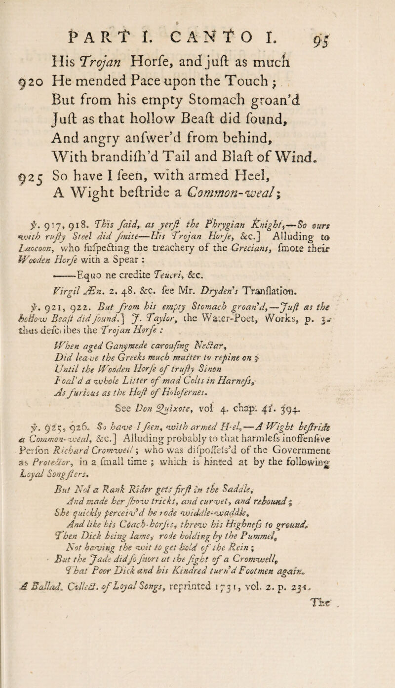 His Trojan Horfe, and juft as much 9 20 He mended Pace upon the Touch; But from his empty Stomach groan’d Juft as that hollow Beaft did found. And angry anfwer’d from behind. With brandifh’d Tail and Biaft of Wind, 925 So have I feen, with armed Heel, A Wight beftride a Common-weal; f. 917,918. Fh'is faid, as yerji the Phrygian Knight,—So ours with rujiy Steel did finite—His Trojan Horje, &c.] Alluding to Laocoon, who lufpefting the treachery of the Grecian$} fmote their Wooden Horfe with a Spear : —— Equo ne credits Teucri, See. Virgil JEn. 2, 48. &c. fee Mr. Dry den’s Tranflation. p. 921, 922. But from his empty Stomach groan’d,—Juft as the hoUow Beafi did found.] J. Taylor, the Water-Poet, Works, p. 3- thus defci ibes the Trojan Horfe : When aged Ganymede car aping NeSlar, Did lea ve the Greeks much matter tv repine on Until the Wooden Horje of trufiy Sinon Foal'd a whole Litter of mad Colts in Harnefs, As furious as the Hof of Holofernes. See Don Quixote, vol 4. chap. 41'* 394. jj. 923, 926. S') have l feen, with armed Hel,—A Wight be fir ids & Common- weal, &c.] Alluding probably to that harmlefs inoffeniive Perfon Richard Cromwell; who was difpofTelsM of the Government as Protestor, in a fmall time ; which is hinted at by the following Loyal Songfers. But No! a Rank Rider gets firf In the Sadale, And made her ft.bow tricks, and curvet, and rebound % She quickly perceiv'd he rode widetle-waddle. And like his Coach-hcrfts, threw his Highnefs to ground* Then Died being lame, rode holding hy the Pummel\ Hot having the wit to get hold of the Rein ; But the fade didfo fmrt at the fight of a Cromwell\ That Poor Dick and his Kindred turn'd Footmen again* A Ballad\ Called, of Loyal Songs, reprinted 1731, vol. 2. p. Vat .