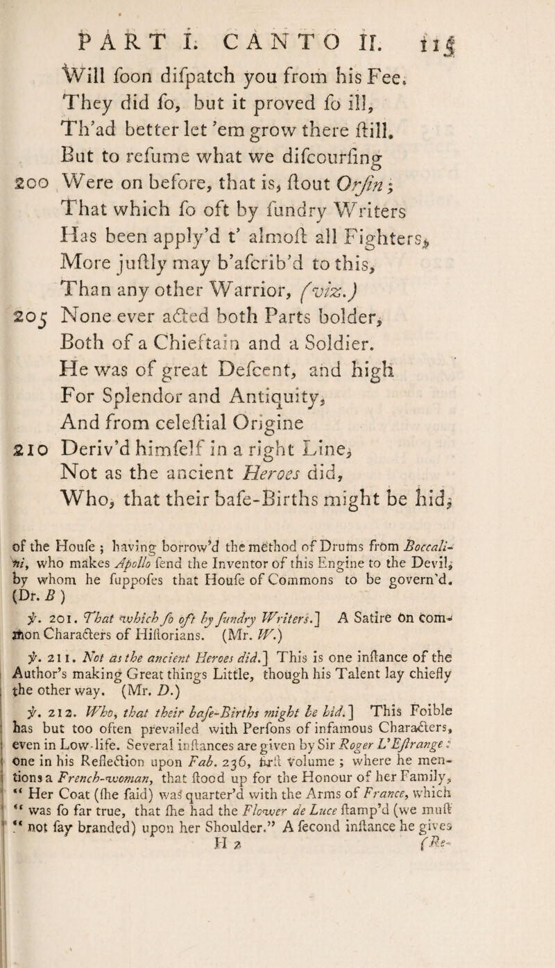 Will foon difpatch you from his Fee* They did fo, but it proved fo ill, Th’ad better let ’em grow there dill. But to refume what we difcourfinp* o 200 Were on before, that is* flout Orfin; That which fo oft by fundry Writers Has been apply’d t’ almofi all Fighters^, More juftly may b’afcrib’d to this. Than any other Warrior, (viz.) 205 None ever adted both Parts bolder. Both of a Chieftain and a Soldier. He was of great Defcent, and high For Splendor and Antiquity, And from celeftial Origine 210 Deriv’d himfelf in a right Line^ Not as the ancient Heroes did. Who, that their bafe-Births might be hid^ of the Houfe ; having borrow’d the method of Drums from Boccali- rtiy who makes Apollo fend the Inventor of this Engine to the Devils by whom he fuppofes that Houfe of Commons to be govern’d. (Dr. B ) js. 201. ’That which fo oft hy fundry Writers.] A Satire On com* tfion Characters of Hiftorians. (Mr. W.) f. 211. Not as the ancient Heroes did.] This is one inflance of the Author’s making Great things Little, though his Talent lay chiefly the other way. (Mr. D.) jr. 212. Whoy that their bafe-Births ttiight be hid.] This Foible has but too often prevailed with Perfons of infamous Characters, : even in Low life. Several inftances are given by Sir Roger UEf range : j one in his Reflection upon Fab. 236, Frit Volume ; where he men- i lions a French-wotnan, that flood up for the Honour of her Family, “ Her Coat (the faid) was? quarter’d with the Arms of France, which was fo far true, that fhe had the Flower de Luce damp’d (we muft ** not fay branded) upon her Shoulder.” A fecond inltance he gives H * (Re-