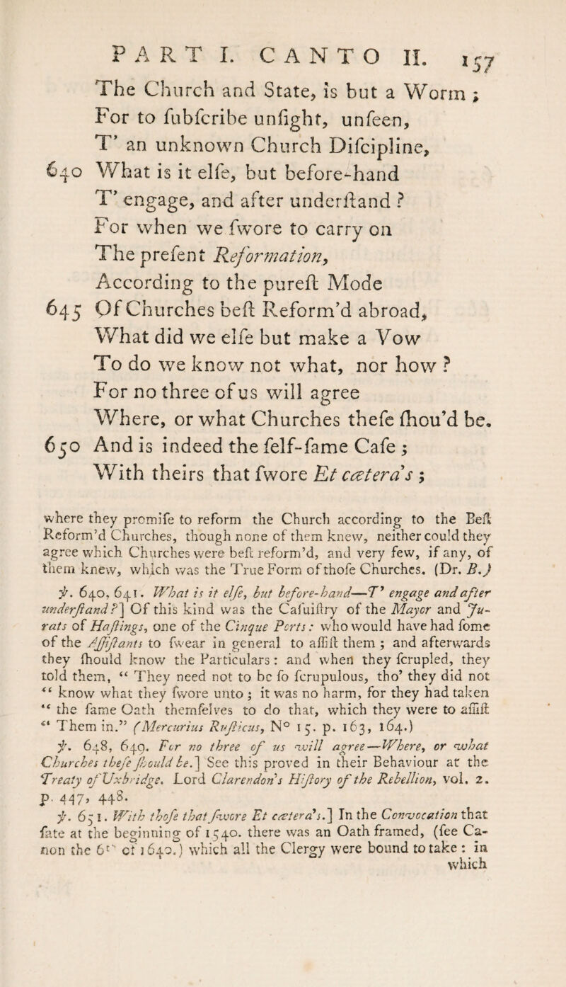 The Church and State, is but a Worm ; For to fubfcribe unfight, unfeen, T* an unknown Church Difcipline, 640 What is it elfe, but beforehand T’ engage, and after underftand ? For when we fwore to carry on The prefen t Reformation, According to the pureft Mode 645 Of Churches be ft Reform’d abroad, What did we elfe but make a Vow To do we know not what, nor how ? For no three of us will agree Where, or what Churches thefe ftiou’d be. 650 And is indeed the felf-fame Cafe 3 With theirs that fwore Et catena's 5 where they premife to reform the Church according to the Befl Reform’d Churches, though none of them knew, neither could they agree which Churches were befc reform’d, and very few, if any, of them knew, which was the True Form ofthofe Churches. (Dr. B.J it. 640, 64.1. What is it elfe, but before-hand—T’ engage and after tmderftand /*] Of this kind was the Cafuidry of the Mayor and Ju¬ rats of Hafings, one of the Cinque Ports: who would have had fomc of the /fif ants to fwear in general to aflid them ; and afterwards they fhould know the Particulars: and when they fcrupled, they told them, “ They need not to be fo ferupulous, tho’ they did not <£ know what they fwore u?ito ; it was no harm, for they had taken “ the fame Oath themfelves to do that, which they were to am ft “ Them in.” (Mercurius Ruf icus, N° 15. p. 163, 164.) it. 648, 649. For no three of us '-will agree—Where, or vjhat Churches thefe Jhould be.~\ See this proved in their Behaviour at the 1Treaty of Uxbridge. Lord Clarendon s Hfory of the Rebellion, vol, 2. P 448- f. 651. With thofe that fwore Et ccsterctsf In the Convocation that fate at the beginning of 1540. there was an Oath framed, (fee Ca¬ non the 6tS of 164.0.) which all the Clergy were bound to take : in which