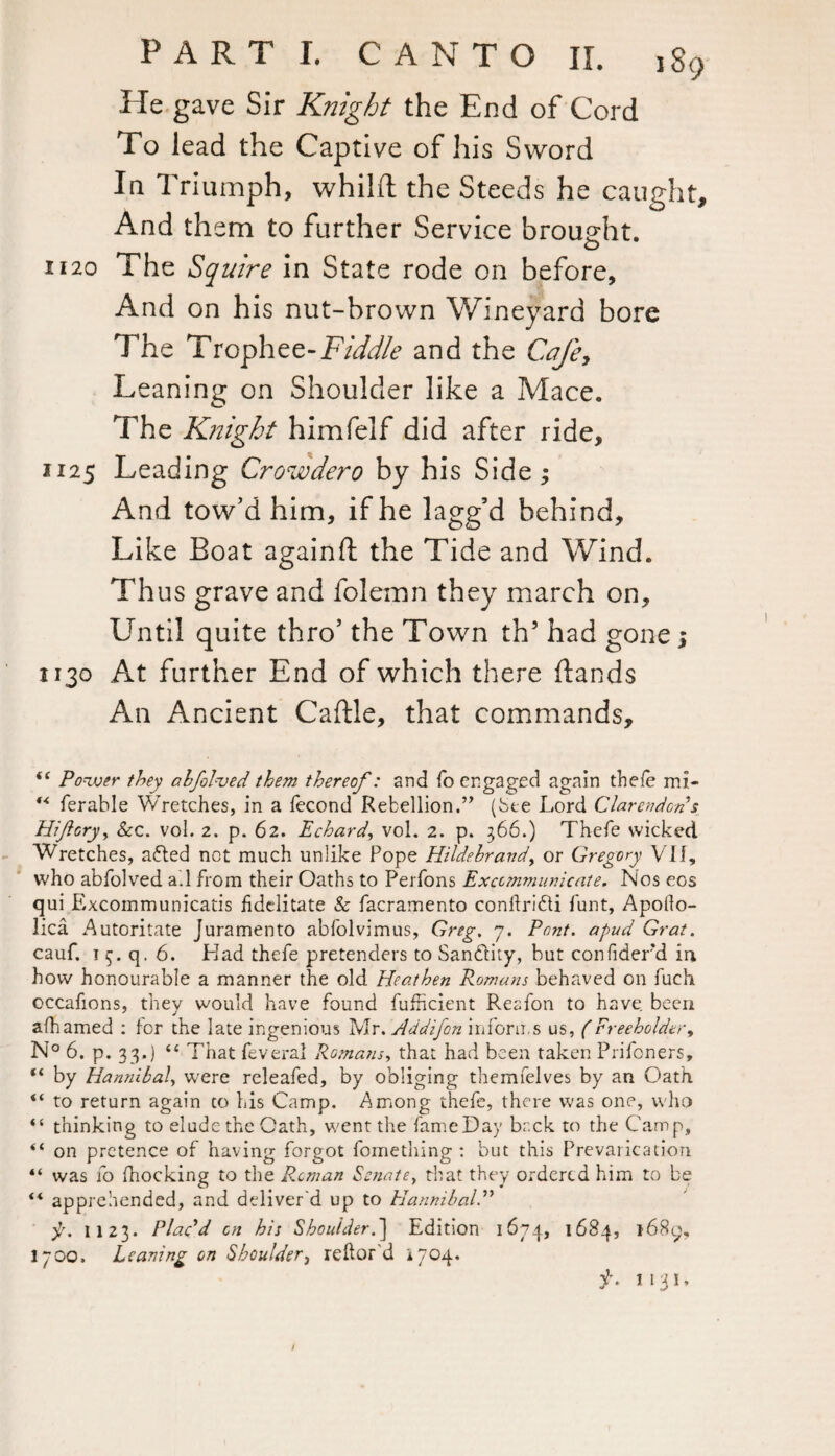 Pie gave Sir Knight the End of Cord To lead the Captive of his Sword In Triumph, whilft the Steeds he caught. And them to further Service brought. 1120 The Squire in State rode on before. And on his nut-brown Wineyard bore The Trophee-Fiddle and the Cafe, Leaning on Shoulder like a Mace. The Knight himfelf did after ride, 1125 Leading Crowdero by his Side ; And tow’d him, if he lagg’d behind. Like Boat againft the Tide and Wind. Thus grave and folemn they march on. Until quite thro’ the Town th’ had gone j 1130 At further End of which there (lands An Ancient Caftle, that commands. “ Power they abfolved them thereof: and fo engaged again thefe mi- “ ferable Wretches, in a fecond Rebellion.” (See Lord Clarendon s Hiftcry, &c. vol. 2. p. 62. Echard, vol. 2. p. 366.) Thefe wicked Wretches, atfled not much unlike Pope Hildebrand, or Gregory VI f, who abfolved a.l from their Oaths to Perfons Excommunicate. Nos eos qui Excommunicatis hdelitate & facramento conlkridti funt, Apoilo- lica Autoritate Juramento abfolvimus, Greg. 7. Pont, apud Grat. cauf. 1 q. 6. Had thefe pretenders to San&ity, but confiderd in how honourable a manner the old Heathen Romans behaved on fuch occafions, they would have found fufficient Reafon to have been afhamed : for the late ingenious Mr. Addifon informs us, (Freeholder, N° 6. p. 33.) “ That feveral Romans, that had been taken Prifcners, “ by Hannibal, were releafed, by obliging themfelves by an Oath “ to return again to his Camp. Among thefe, there was one, who “ thinking to elude the Oath, went the fame Day back to the Camp, “ on pretence of having forgot fomething : but this Prevarication “ was fo fnocking to the Roman Senate, that they ordered him to be ** apprehended, and deliver'd up to Hannibal f. 1123. Plac'd on his Shoulder.’] Edition 1674, 1684, 1689, 1700. Leaning on Shoulder} reftor d i704. f. 1 131, /