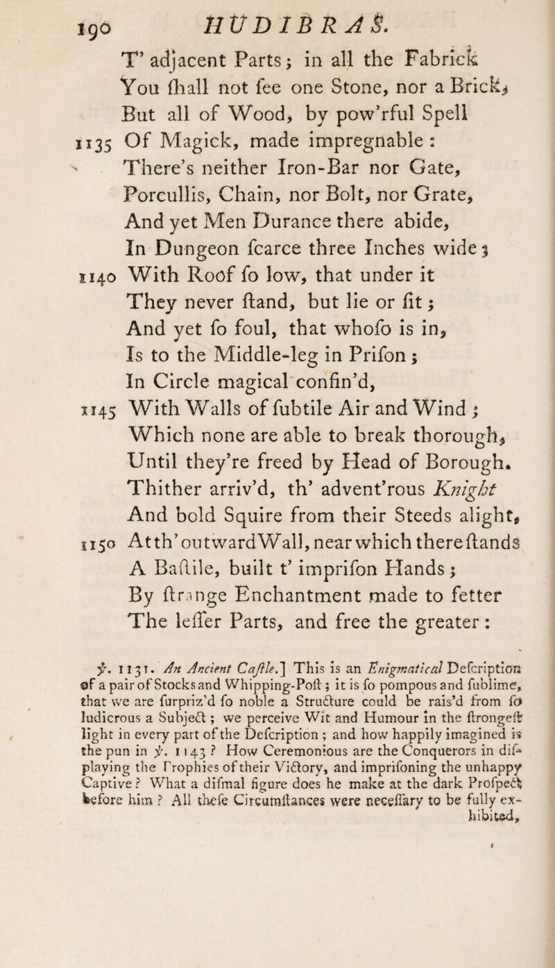 Igo HVDi&kAS. T’ adjacent Parts; in all the Fabrick You fhall not fee one Stone, nor a Brick.* But all of Wood, by pow’rful Spell U35 Of Magick, made impregnable: ' There’s neither Iron-Bar nor Gate, Forcullis, Chain, nor Bolt, nor Grate, And yet Men Durance there abide, In Dungeon fcarce three Inches wide$ 1140 With Roof fo low, that under it They never ftand, but lie or fit; And yet fo foul, that whofo is in, Is to the Middle-leg in Prifon; In Circle magical confin’d, 1145 With Walls of fubtile Air and Wind ; Which none are able to break thorough, Until they’re freed by Head of Borough. Thither arriv’d, th’ advent’rous Knight And bold Squire from their Steeds alight, 1150 At th’ ou tward Wall, near which there (lands A Baftile, built t’ imprifon Plands; By ftnnge Enchantment made to fetter The lefier Parts, and free the greater: 1131* Art Ancient Cajilet] This is an Enigmatical Defcription of a pair of Stocks and Whipping-Pod ; it is fo pompous and fublime, that we are furpriz’d fo noble a Structure could be rais’d from fo ludicrous a Subject; we perceive Wit and Humour in the drongeff light in every part of the Defcription ; and how happily imagined is the pun in f. 1143? How Ceremonious are the Conquerors in dif* playing the Trophies of their Victory, and imprifoning the unhappy Captive? What a difmal figure does he make at the dark Profpe^ before him ? All thefe Circumltances were necedary to be fully ex¬ hibited.