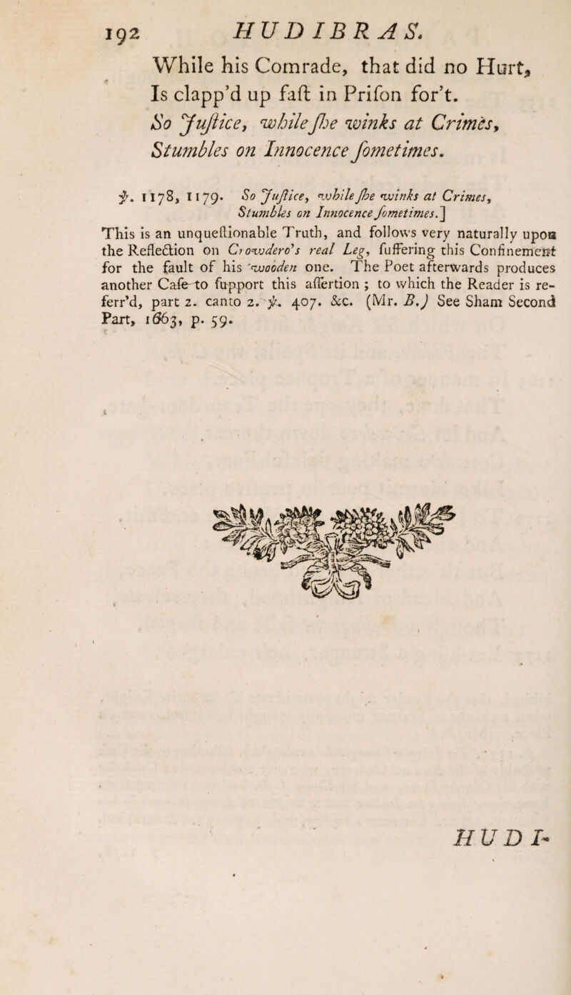 While his Comrade, that did no Hurt, Is clapp’d up faft in Prifon for’t. So yujlice, whilefoe winks at Crimes, Stumbles on Innocence fometimes. ■$. 1178, 1179* So JuJUce, whileJbe •winks at Crimes, Stumbles on Innocence fometimes.~\ This is an unqueftionable Truth, and follows very naturally upoa the Refledtion on Ciowdero's real Leg, fuffering this Confinement for the fault of his 'wooden one. The Poet afterwards produces another Cafe^to fupport this afTertion ; to which the Reader is re- ferr’d, part 2. canto 2. 407. &c. (Mr. B.J See Sham Second Part, 1663, p. 59. »* 4 HUD L