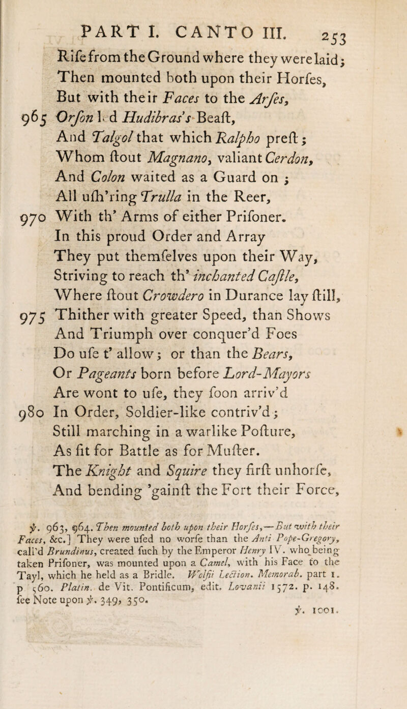 Rife from the Ground where they were laid; Then mounted both upon their Horfes, But with their Faces to the Arfes, 96 5 Orfon led Hudibras,r Beaft, And Talgol that which Ralpho preft; Whom ftout MagnanOy valiant Cerdon, And Colon waited as a Guard on ; All ufh’ring Frulla in the Reer, 970 With th’ Arms of either Prifoner. In this proud Order and Array They put themfelves upon their Way, Striving to reach th’ incha7ited Cajlle, Where ftout Crowdero in Durance lay ftill, 975 Thither with greater Speed, than Shows And Triumph over conquer’d Foes Do ufe t’ allow; or than the Bears, Or Pageants born before Lord-Mayors Are wont to ufe, they foon arriv’d 980 In Order, Soldier-like contriv’d ; Still marching in a warlike Pofture, As fit for Battle as for Mufter. The Knight and Squire they nrft unhorie. And bending ’gainft the Fort their Force, •p. 963, 964. Fhen mounted both upon their Horfes,— But nJjith their Faces, &c.] They were ufed no worfe than the Anti Pope-Gregory? call’d Brundinus, created fuch by the Emperor Henry IV. wlm being taken Prifoner, was mounted upon a Camel, with his Face to the Tayl, which he held as a Bridle. Wclfii Leclion. Mejnorab. part i. p 560. PI at in. de Vit. Pontificum, edit, Lovanii 1572. p. 148. fee Note upon f, 349, 330. f, 1co 1.