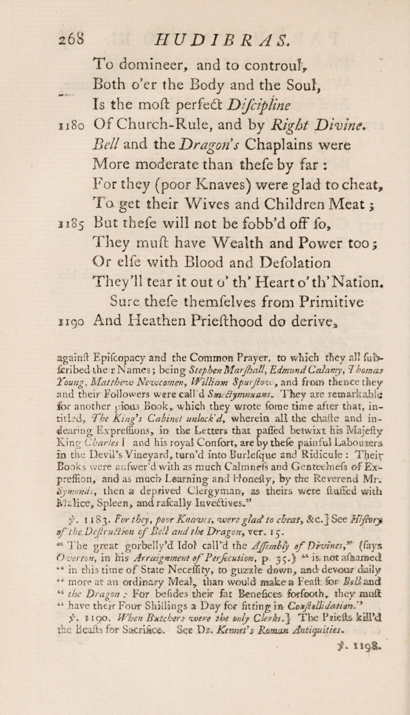 To domineer, and to controul* Both o’er the Body and the Soul, Is the mod: perfect Difcipline 1180 Of Church-Rule, and by Right Divine. Bell and the Dragons Chaplains were More moderate than thefe by far : For they (poor Knaves) were glad to cheat* To get their Wives and Children Meat ; 1185 But thefe will not be fobb’d off fo. They mud: have Wealth and Power too; Or elfe with Blood and Defolation They’ll tear it out o' thf Heart o'th’Nation. Sure thefe themfelves from Primitive 1190 And Heathen Priefthood do derive^ again# Epifcopacy and the Common Prayer, to which they all fub- fcribed the rNames; being StephenMarjhall, EdmundCalamy, 7homos Young. Matthew Newcomen, William Spurjlov? and from thence they and their Followers were call’d Smefiymnuans. They are remarkable; for another pious Book,, which they wrote feme time after that, in- titled, The King’s Cabinet unlock'd, wherein all the chaile and in- dearing Exprefiions, in the Letters that palled betwixt his Majefly King Charles I and his royal Confort, are by thefe painful Labourers in the Devil’s Vineyard, turn’d into Burlefque and Ridicule : Their Books were anfwer’d with as much Cairn nefs and Genteelnefs of Ex- preffion, and as much Learning and id one# y, hy the Reverend Mr. Hymonds, then a deprived Clergyman, as theirs were ftttffed with Malice, Spleen, andrafcally Invectives.*5 1183. For they, porir Knaves, were glad to cheat? Sic. j See fflffory aft he, Dcji ruction of Bell and the Dragon? ver. 1 3. s< The great gorbelly’d Idol call’d the AjfentbTy of Divines f (fays Overton, in bis Arraignment of Perfection, p 35.) 4-4 is not a (ham eel in this time of State Neceffity, to guzzle down, and devour daily more at an ordinary Meal* than would make a Feaft for- Beltsmd 44 the Dragon : For befides their fat Benefices forfooth, they mull 114 have their Four Shillings a Day for fitting in Coxfldhdaiidn, 1190. When Butchers were the mly Clerks F\ The Piieils kill*d the Beads for Sacrifice-. See Dr. Kenned $ Roman Antiquities*