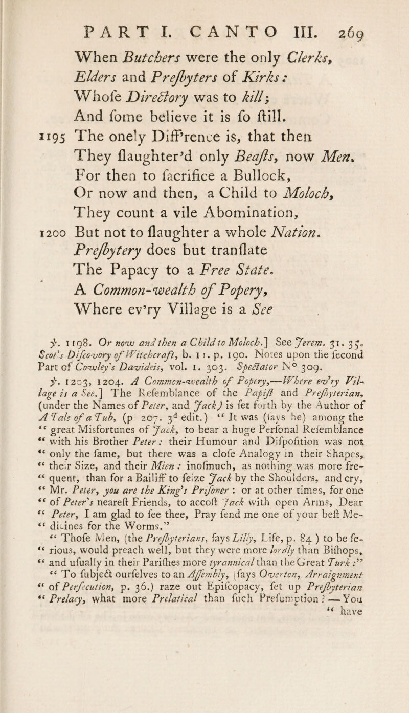 When Butchers were the only Clerks, Elders and Prejlyters of Kirks : Whole Directory was to kill; And fome believe it is fo Hill. 1195 The onely Difference is, that then They flaughter’d only Beajlsy now Men» For then to facrifice a Bullock, Or now and then, a Child to Moloch, They count a vile Abomination, 1200 But not to daughter a whole Nation. Brejbytery does but tranllate The Papacy to a Free State. A Common-wealth of Popery, Where ev’ry Village is a See Jr. 1198. Or novo and then a Child to Moloch.] See Jerem. 31, 33,, &o/*j Difco vory of Witchcraft, b. 1 1. p. 190. Notes upon the fecond Part of Covuley's Davideis, vol. I. 303. Spectator N° 309. Jr. 1203, 1204. A Common-wealth of Popery,—Where endry Vil¬ lage is a See.] The Refemblance of the Papif and Prejbyterian, (under the Names of Peter, and Jack) is fet forth by the Author of A Pale of a Pub, (p 207. 3d edit.) “ It was (lays he) among the “ great Misfortunes of Jack, to bear a huge Perfonal Refemblance t( with his Brother Peter: their Humour and Difpofition was not “ only the fame, but there was a clofe Analogy in their Shapes, “ their Size, and their Mien : inofmuch, as nothing was more fre- “ quent, than for a Bailiff to feize Jack by the Shoulders, and cry, “ Mr. Peter, you are the King's Prfover : or at other times, for one “ of Peter s neareft Friends, to accoil Jack with open Arms, Dear ic Peter, I am glad to fee thee. Pray fend me one of your bell Me- <£ divines for the Worms.” “ Thofe Men, (the Prejbyterians, fays Lilly, Life, p. 84 ) to be fe- “ rious, would preach well, but they were more lordly than Bilhops, “ and ufually in their Parifhes more tyrannical than the Great Turk :)r <c To fubjedl ourfelves to an AJfemhly, (fays Overton, Arraignment “ o 1 Perfection, p. 36.) raze out Epifcopacy, fet up Prejbyterian *l Prelacy, what more Prelatical than fuch Preemption r—You “ have