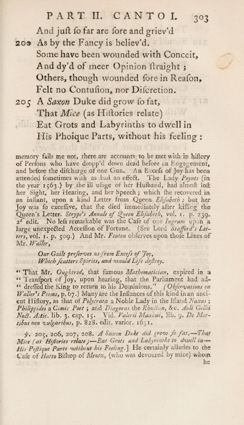 20® And juft fo far are fore and griev’d As by the Fancy is believ’d. Some have been wounded with Conceit, And dy’d of meer Opinion ftraight ; Others, though wounded fore in Reafon, Felt no Contufion, nor Difcretion. 205 A Saxon Duke did grow fo fat. That Mice (as Hiftories relate) Eat Grots and Labyrinths to dwell in H is Phoique Parts, without his feeling : memory fails me not, there are accounts to be met with in hidory of Perfons who have dropp'd down dead before an Engagement, and before the difcharge of one Gun. An Excefs of Joy has been attended fometimes with as bad an effedl. The Lady Poynts (in the year 1563.) by the ill ufage of her Hufband, had aimed loll her Sight, her Hearing, and her Speech ; which (he recovered in an indant, upon a kind Letter from Queen Ehfabeth : but her Joy was fo exceffive, that die died immediately after killing the Queen’s Letter. Strype’s Annals of Queen Ehfabeth, vol. 1. p. 239. 2d edit. No lefs remarkable was the Cafe of one Ingram upon a large unexpe&ed Acceffion of Fortune. (See Lord Stafford’s Let¬ ters, vol. 1. p. 509.) And Mr. Fenton obferves upon thole Lines of Mr. Waller, Our Guilt preferves us from Excefs of Joy, Which fcatters SpiritsT and would Life defray, ,l That Mr. Qughtred, that famous Mathematician, expired in a “ Tranfport of Joy, upon hearing, that the Parliament had ad- “ drelfed the King to return to his Dominions.” ( Qbfer<vations on Waller's Poems, p. 67.) Many are the Indances of this kind in an anci¬ ent Hidory, as that of Polycrata a Noble Lady in the Idand Naxus ; Philippides a Comic Poet ; and Diagoras the Rhodian, &c. Ault Gellii Noll. Attic. lib. 3. cap. 15. Vid. Valerii Maximi? lib. 9. De Mor- tibusnon <vulgaribus, p. 828. edit, varior. 1651. f. 203, 206, 207, 208. A Saxon Duke did grow fo fat,—That Mice (as Hifories relate)—Eat Grots and Labyrinths to dwell in — His Pofique Parts without his Feeling.] He certainly alludes to the Cafe of Hatto Bilhop of Mentz, (who was devoured by mice) whom he