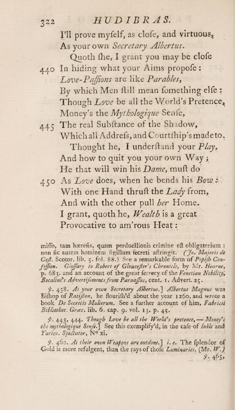 Ill prove myfelf, as clofe, and virtuous^ As your own Secretary Alkertus. Quoth fhe, I grant you may be clofe 440 In hiding what your Aims propofe : Love-Pajfions are like Parables, By which Men flill mean fomething elfe : Though Love be all the World’s Pretence* Money’s the Mythologique Senfe, 445 The real Subftance of the Shadow, Which all Addrefs, and Courtlhip’s made to. Thought he, I underfland your Play, And how to quit you your own Way y He that will win his Dame, muft do 450 As Love does, when he bends his Bow With one Hand thrufl the Lady from. And with the other pull her Home. I grant, quoth he. Wealth is a great Provocative to am’rous Heat: a '■* . . - .1. * ». si mifio, tam haerefis, quam perduellionis crimine eft obligatorium : non lie autem hominero figillum fecreti aftringit. (Jo. Majoris de Gefl. Scotor. lib. 5. fob 88.) See a remarkable form of Pcpifb Con- fsjfion. G’ojfary to Robert of Gloucejier's Chronicle, by Mr. Hearne, p. 683. and an account of the great fecrecy of the Venetian Nobility, Bocalini's Advertifoments from Parnaffus, qent. I. Advert. 25. y. 43 S. As your own Secretary Albert us.] Albertus Magnus was Biftiop of Ratijbon, he flourilh’d about the year 1260, and wrote a book De Secretis Mulierum. See a further account of him, Fabricii Bibliothec. Grrsc. lib. 6. cap. 9. vol. 13. p. 45. f. 443, 444* Though Love be all the World's pretence, — Money's the mythologique Senfe.] See this exemplify’d, in the cafe of Inkle and Yarico. Spectator, N° xi. it. 460. At their own Weapons are outdone.] i. e, The fplendor of Gold is more refulgent, than the rays of thofe Luminaries. (Mr. W.)